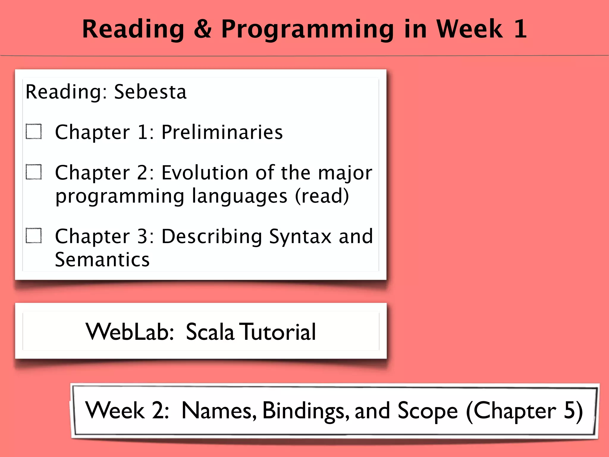 Reading & Programming in Week 1

Reading: Sebesta

  Chapter 1: Preliminaries

  Chapter 2: Evolution of the major
  programming languages (read)

  Chapter 3: Describing Syntax and
  Semantics


     WebLab: Scala Tutorial


     Week 2: Names, Bindings, and Scope (Chapter 5)
 