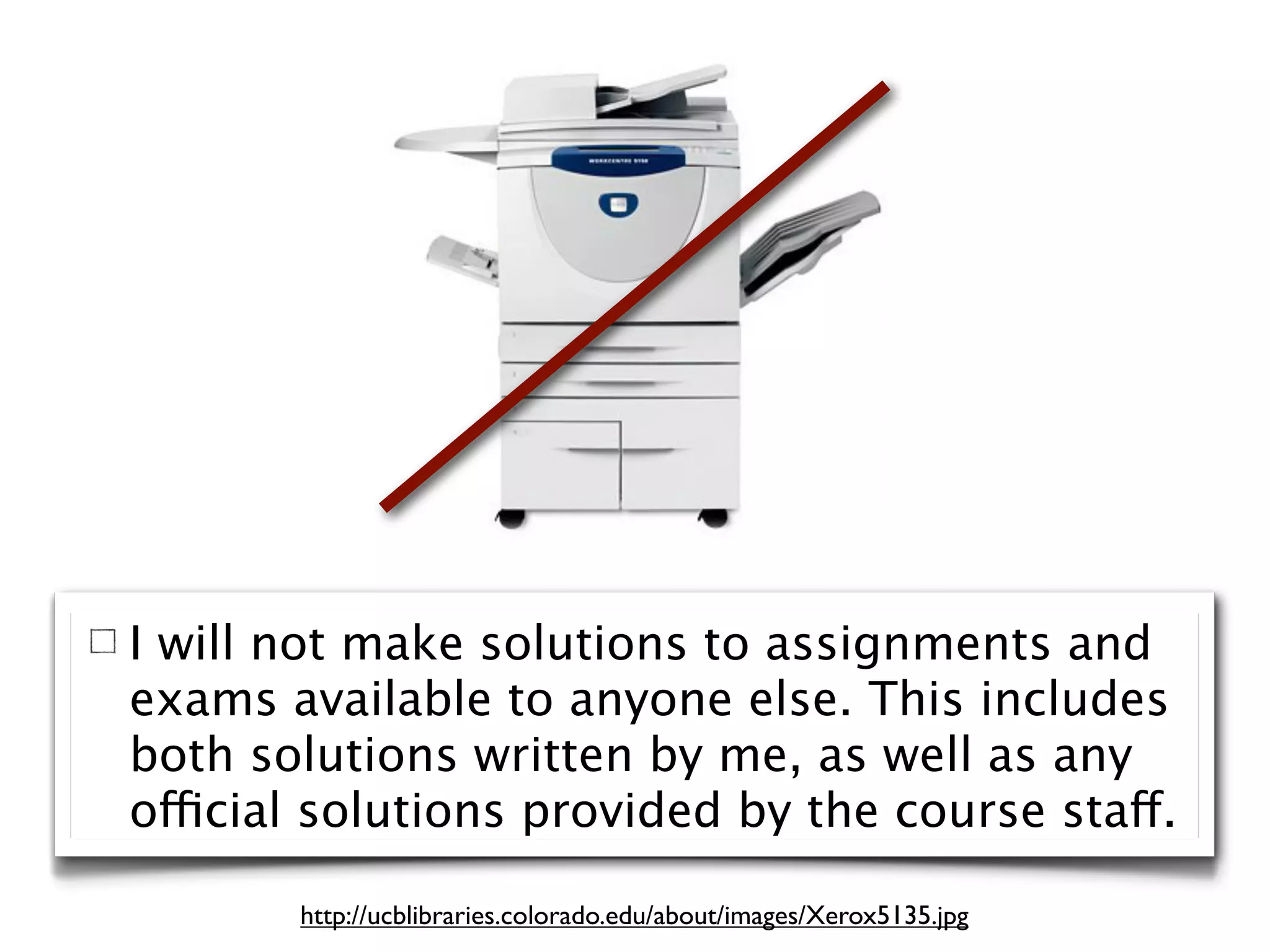 I will not make solutions to assignments and
exams available to anyone else. This includes
both solutions written by me, as well as any
official solutions provided by the course staff.

       http://ucblibraries.colorado.edu/about/images/Xerox5135.jpg
 