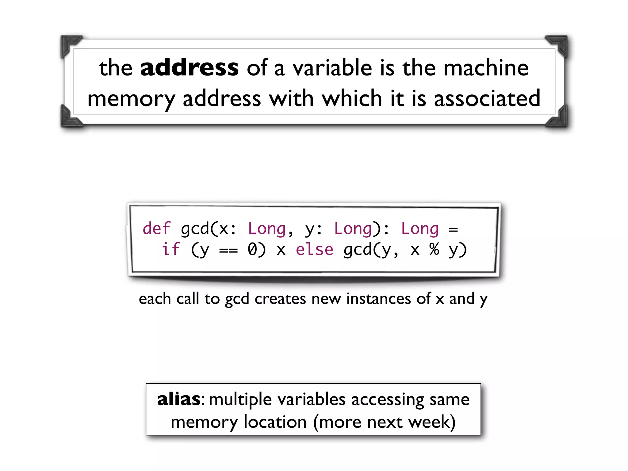 the address of a variable is the machine
memory address with which it is associated



     def gcd(x: Long, y: Long): Long =
       if (y == 0) x else gcd(y, x % y)


    each call to gcd creates new instances of x and y




      alias: multiple variables accessing same
       memory location (more next week)
 
