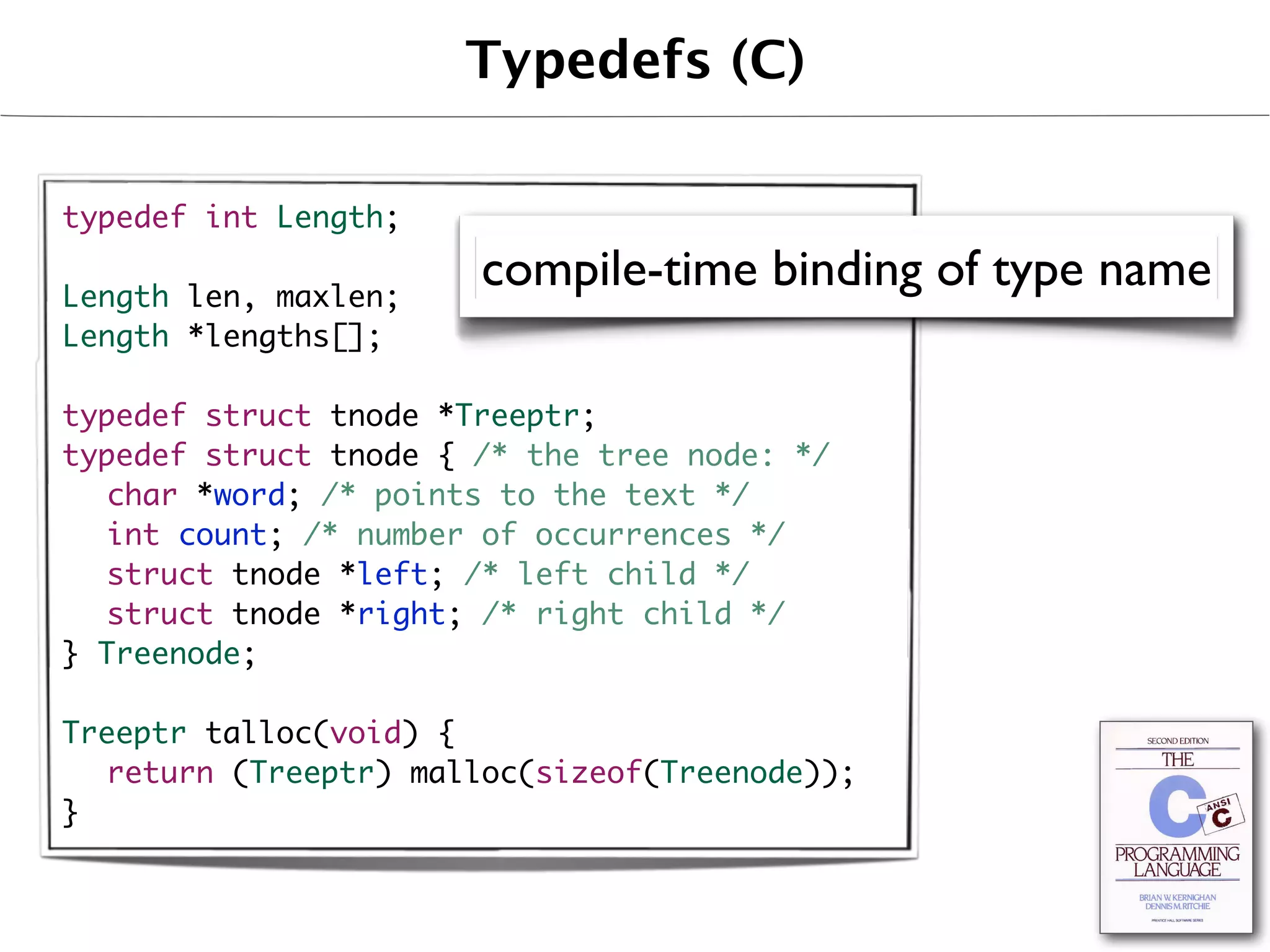Typedefs (C)

typedef int Length;

Length len, maxlen;
                       compile-time binding of type name
Length *lengths[];

typedef struct tnode *Treeptr;
typedef struct tnode { /* the tree node: */
	 char *word; /* points to the text */
	 int count; /* number of occurrences */
	 struct tnode *left; /* left child */
	 struct tnode *right; /* right child */
} Treenode;

Treeptr talloc(void) {
	 return (Treeptr) malloc(sizeof(Treenode));
}
 