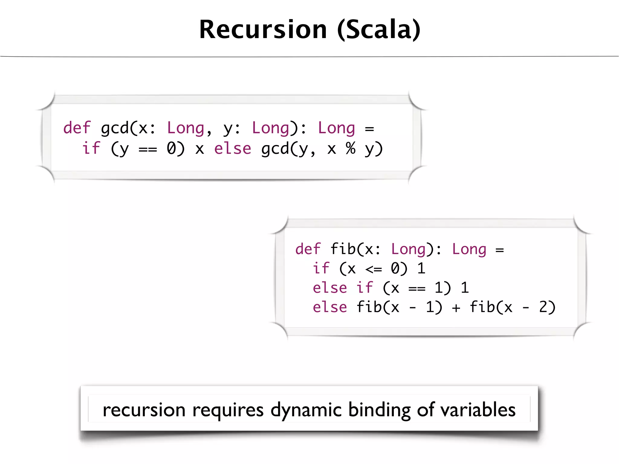 Recursion (Scala)


def gcd(x: Long, y: Long): Long =
  if (y == 0) x else gcd(y, x % y)




                         def fib(x: Long): Long =
                           if (x <= 0) 1
                           else if (x == 1) 1
                           else fib(x - 1) + fib(x - 2)




    recursion requires dynamic binding of variables
 