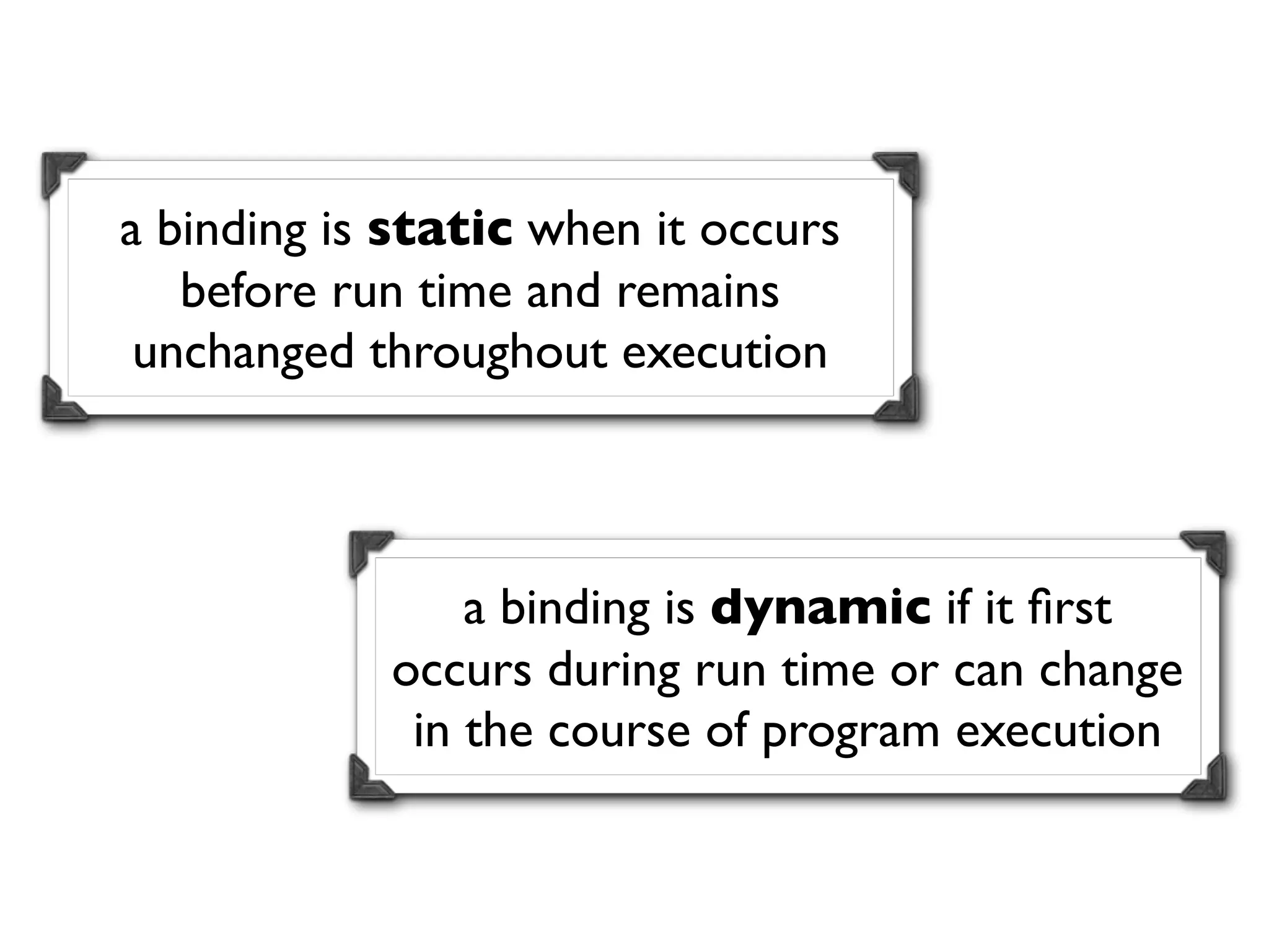 a binding is static when it occurs
   before run time and remains
 unchanged throughout execution



                a binding is dynamic if it ﬁrst
            occurs during run time or can change
             in the course of program execution
 
