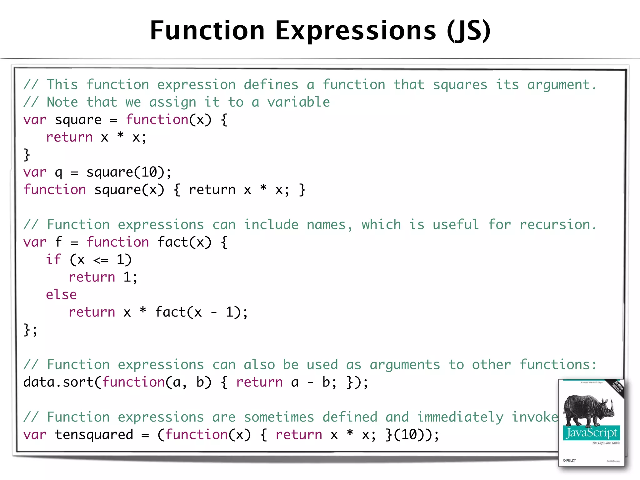 Function Expressions (JS)
// This function expression defines a function that squares its argument.
// Note that we assign it to a variable
var square = function(x) {
	 return x * x;
}
var q = square(10);
function square(x) { return x * x; }

// Function expressions can include names, which is useful for recursion.
var f = function fact(x) {
	 if (x <= 1)
	 	 return 1;
	 else
	 	 return x * fact(x - 1);
};

// Function expressions can also be used as arguments to other functions:
data.sort(function(a, b) { return a - b; });

// Function expressions are sometimes defined and immediately invoked:
var tensquared = (function(x) { return x * x; }(10));
 