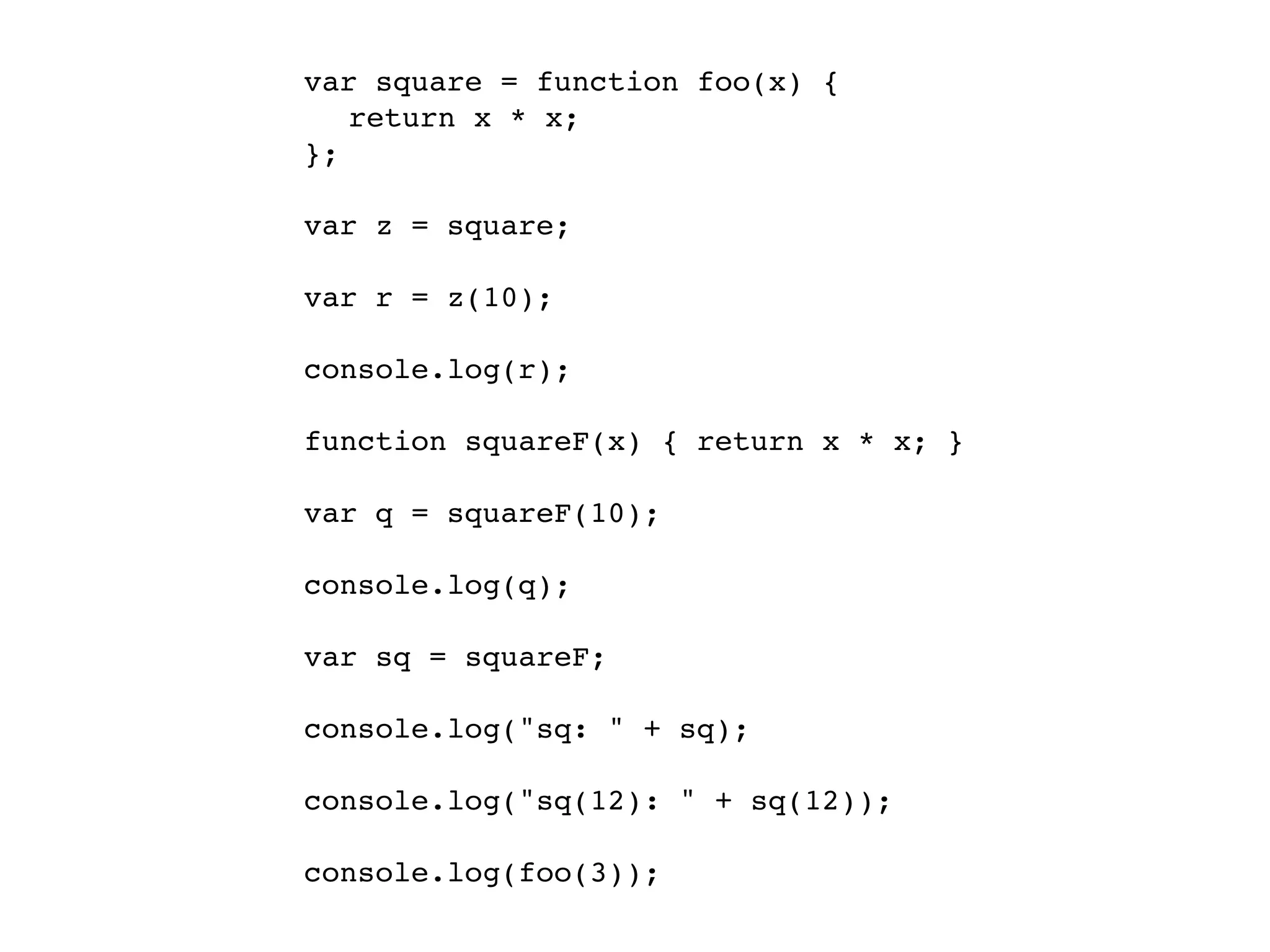 var square = function foo(x) {
! return x * x;
};

var z = square;

var r = z(10);

console.log(r);

function squareF(x) { return x * x; }

var q = squareF(10);

console.log(q);

var sq = squareF;

console.log("sq: " + sq);

console.log("sq(12): " + sq(12));

console.log(foo(3));
 