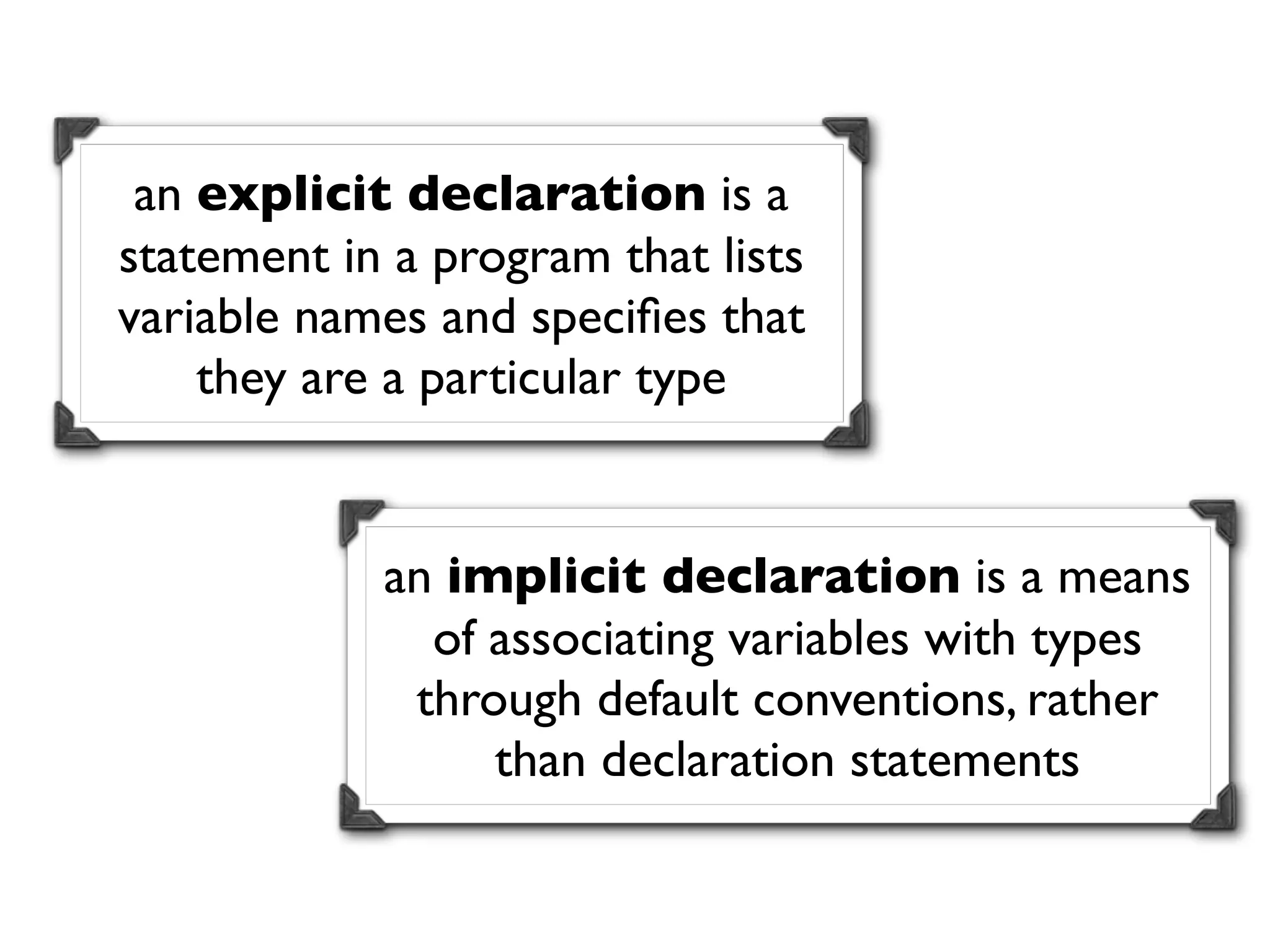 an explicit declaration is a
statement in a program that lists
variable names and speciﬁes that
    they are a particular type


            an implicit declaration is a means
              of associating variables with types
             through default conventions, rather
                 than declaration statements
 