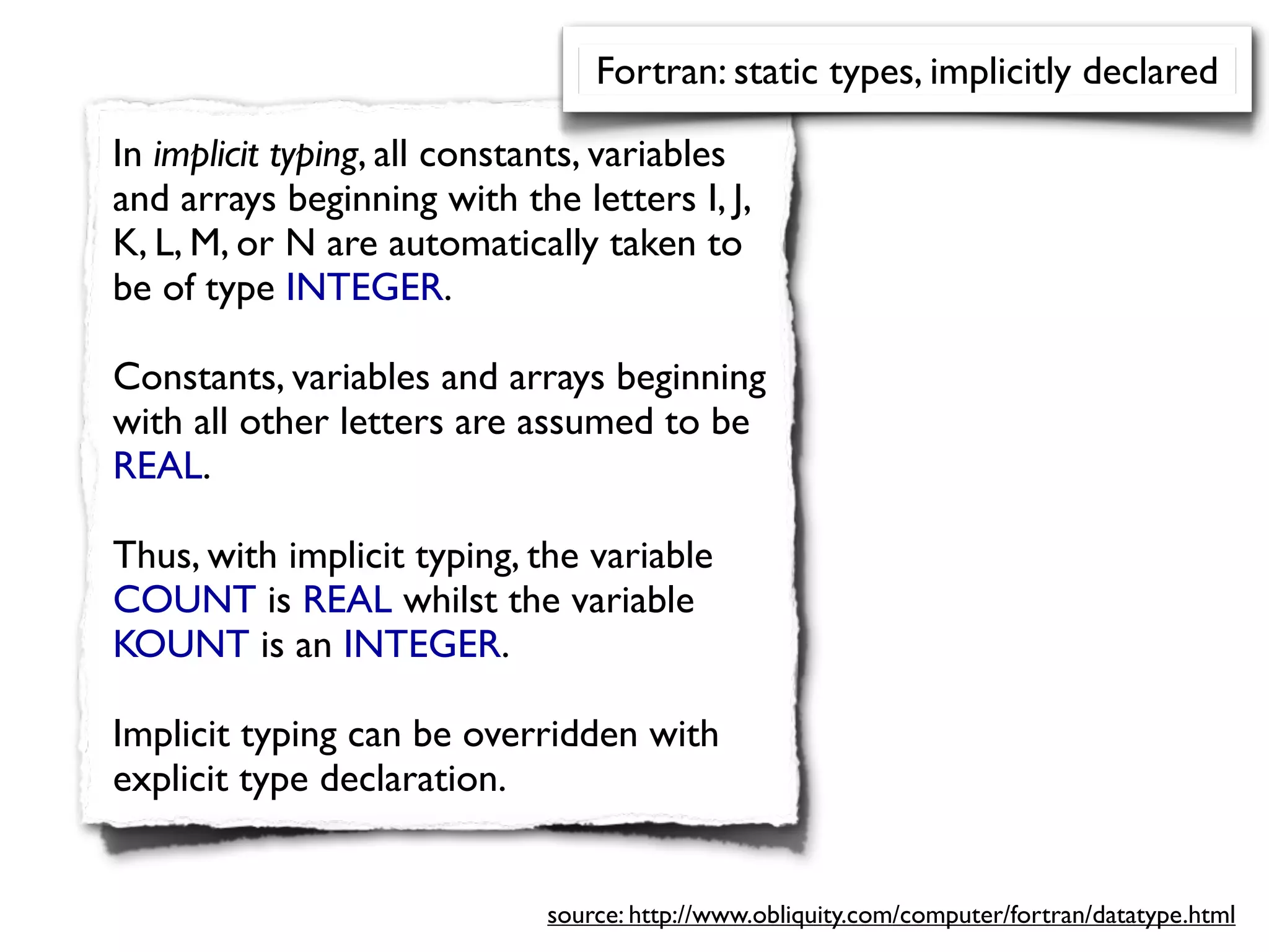 Fortran: static types, implicitly declared

In implicit typing, all constants, variables
and arrays beginning with the letters I, J,
K, L, M, or N are automatically taken to
be of type INTEGER.

Constants, variables and arrays beginning
with all other letters are assumed to be
REAL.

Thus, with implicit typing, the variable
COUNT is REAL whilst the variable
KOUNT is an INTEGER.

Implicit typing can be overridden with
explicit type declaration.


                             source: http://www.obliquity.com/computer/fortran/datatype.html
 