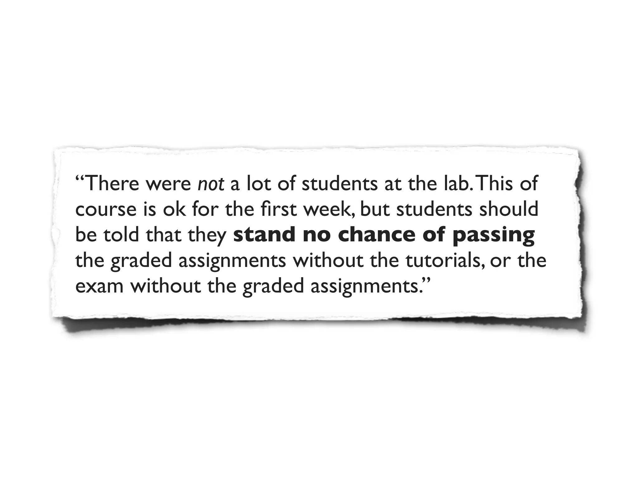 “There were not a lot of students at the lab. This of
course is ok for the ﬁrst week, but students should
be told that they stand no chance of passing
the graded assignments without the tutorials, or the
exam without the graded assignments.”
 