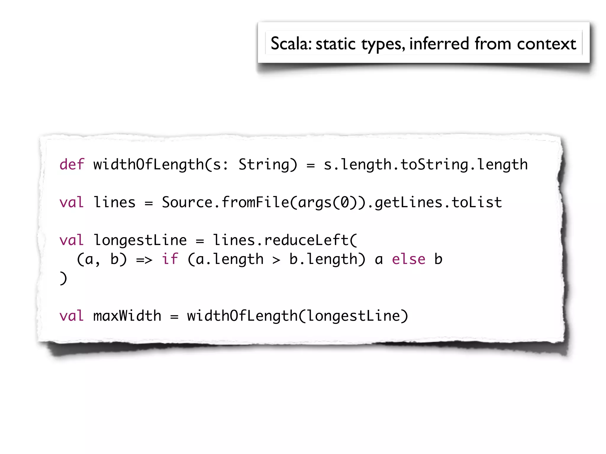 Scala: static types, inferred from context




def widthOfLength(s: String) = s.length.toString.length

val lines = Source.fromFile(args(0)).getLines.toList

val longestLine = lines.reduceLeft(
  (a, b) => if (a.length > b.length) a else b
)

val maxWidth = widthOfLength(longestLine)
 