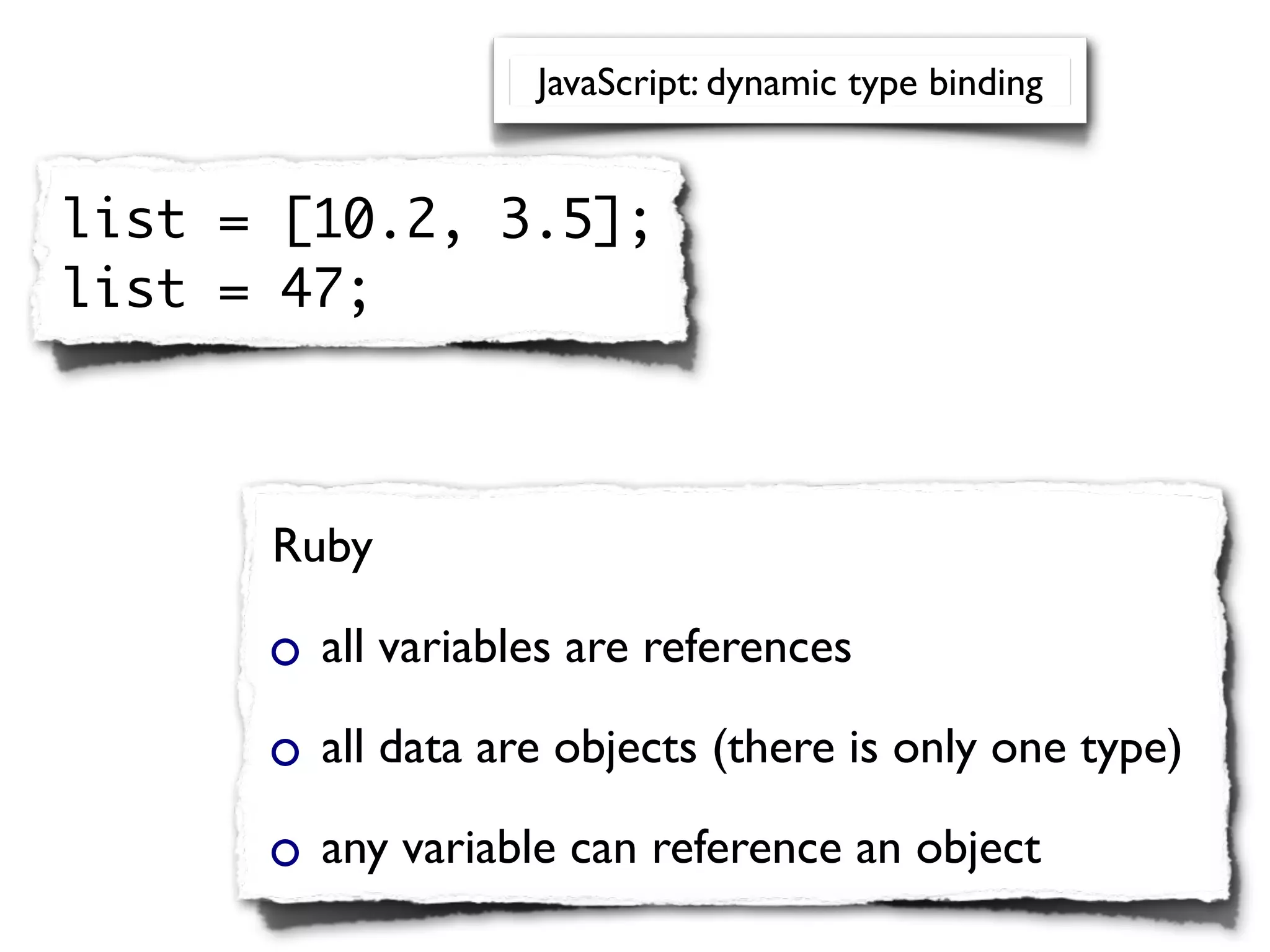 JavaScript: dynamic type binding


list = [10.2, 3.5];
list = 47;



      Ruby

        all variables are references

        all data are objects (there is only one type)

        any variable can reference an object
 