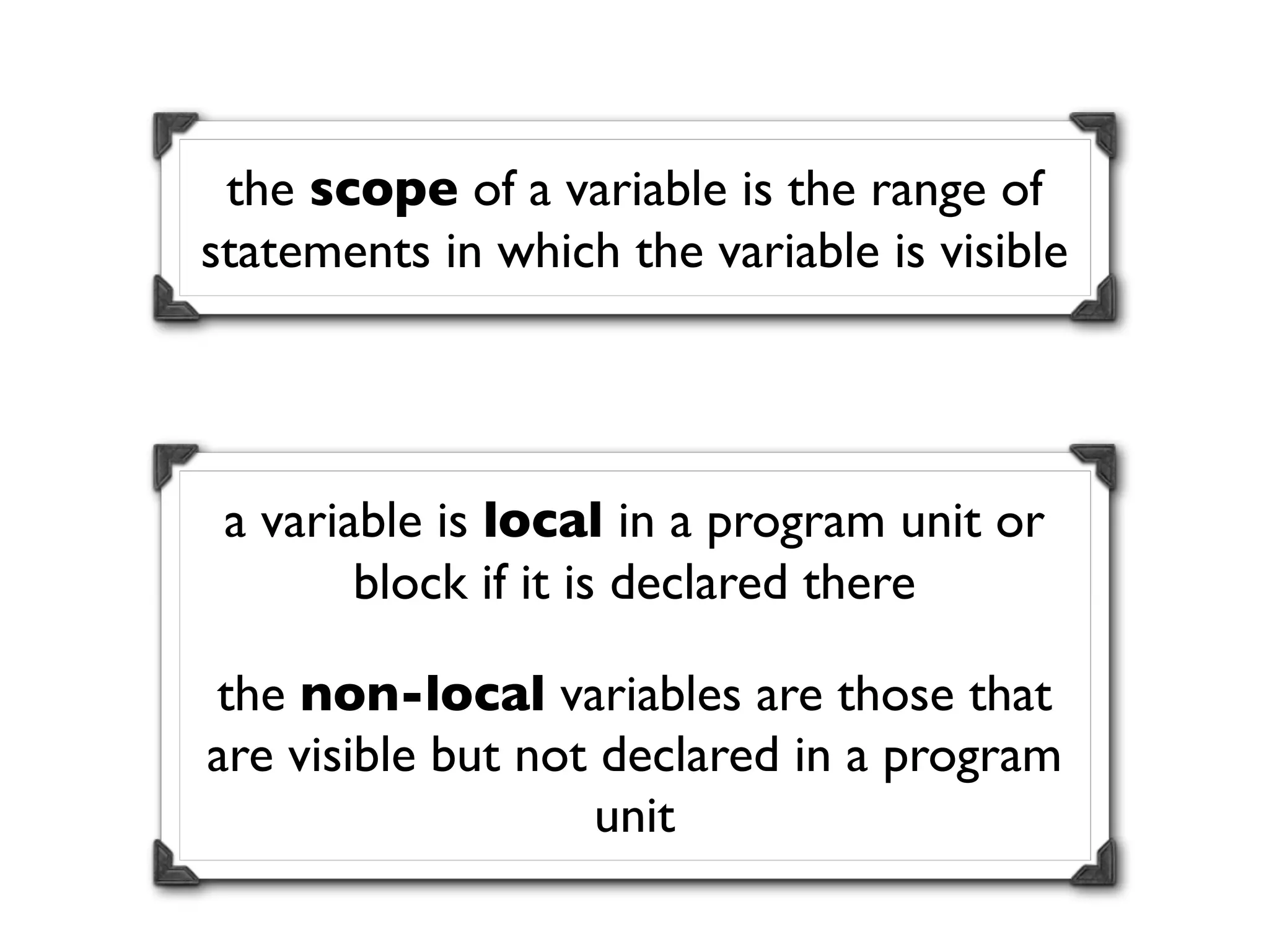 the scope of a variable is the range of
statements in which the variable is visible




 a variable is local in a program unit or
        block if it is declared there

the non-local variables are those that
are visible but not declared in a program
                    unit
 