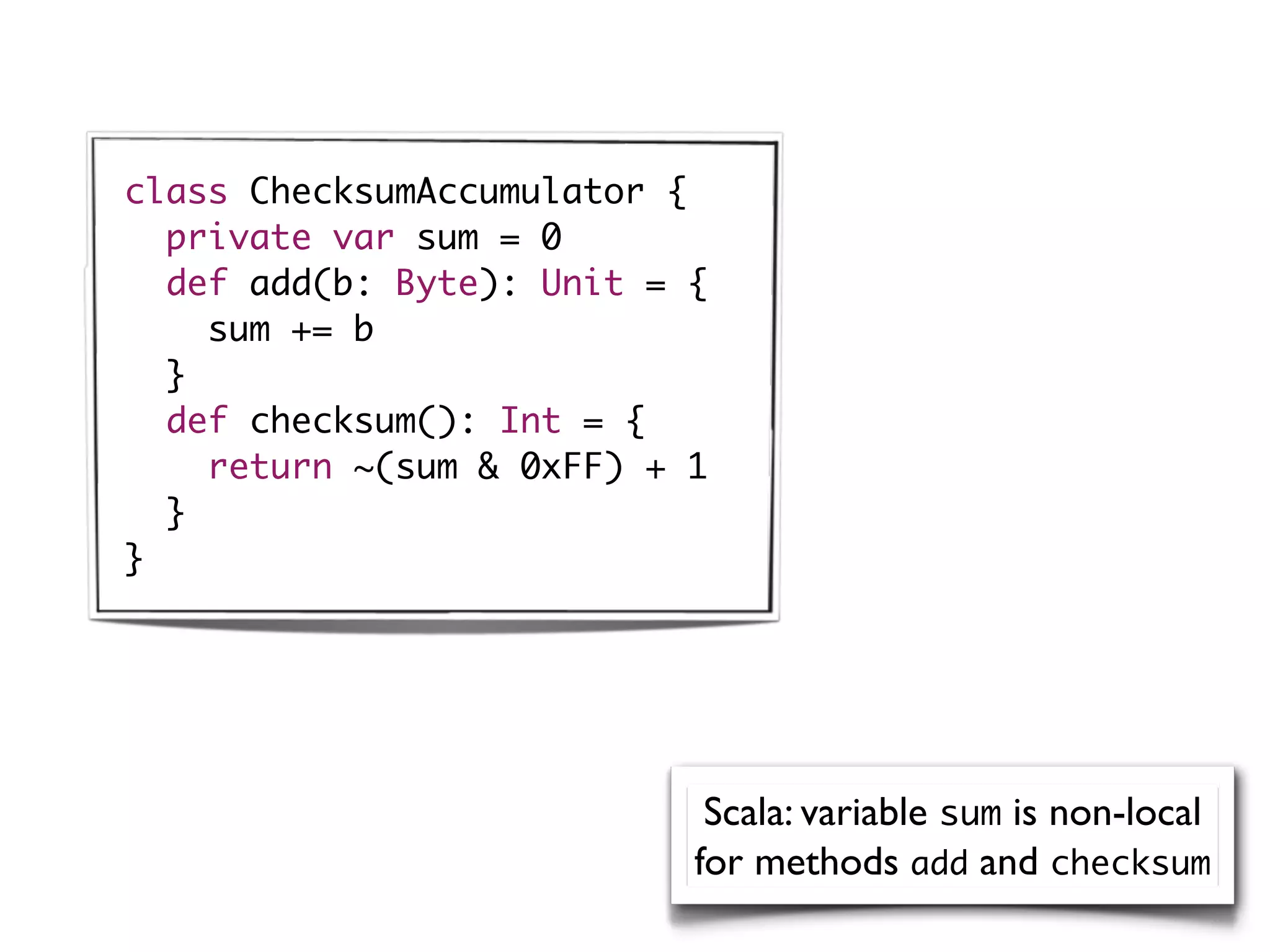 class ChecksumAccumulator {
  private var sum = 0
  def add(b: Byte): Unit = {
    sum += b
  }
  def checksum(): Int = {
    return ~(sum & 0xFF) + 1
  }
}




                            Scala: variable sum is non-local
                           for methods add and checksum
 