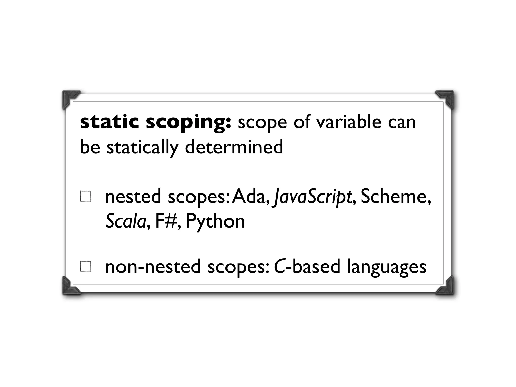 static scoping: scope of variable can
be statically determined

  nested scopes: Ada, JavaScript, Scheme,
  Scala, F#, Python

  non-nested scopes: C-based languages
 
