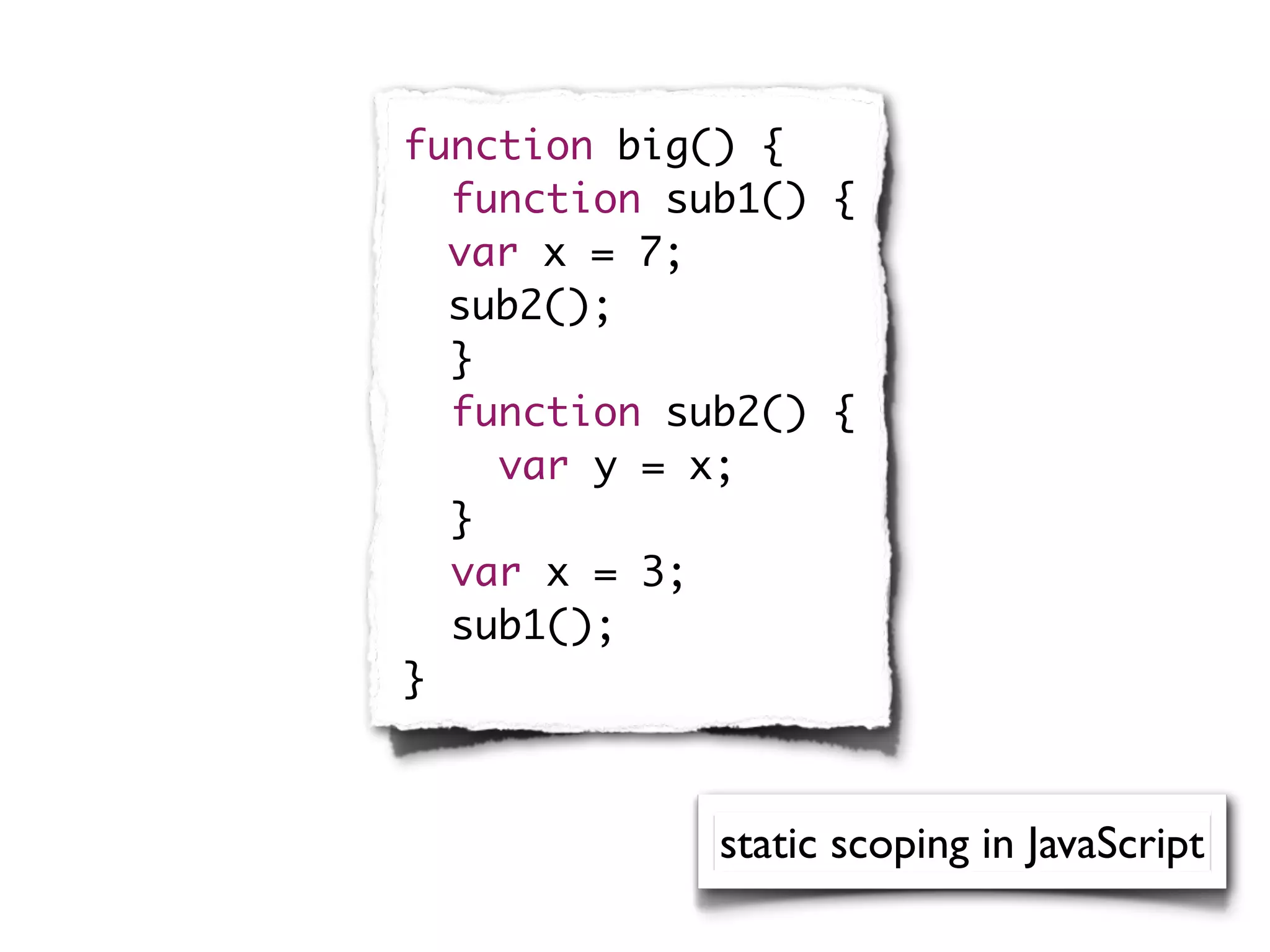 function big() {
  function sub1() {
	 var x = 7;
	 sub2();
  }
  function sub2() {
    var y = x;
  }
  var x = 3;
  sub1();
}



             static scoping in JavaScript
 