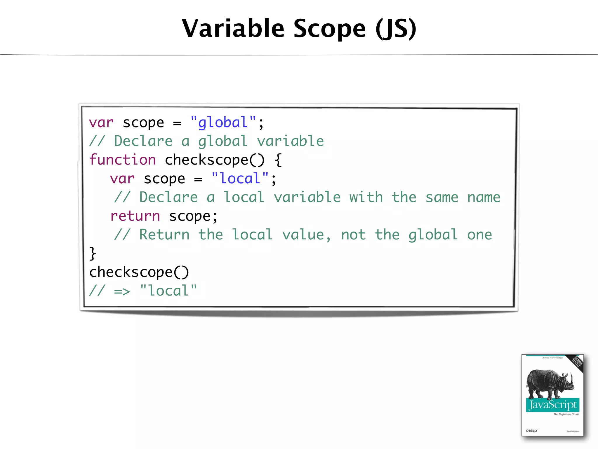 Variable Scope (JS)


var scope = "global";
// Declare a global variable
function checkscope() {
	 var scope = "local";
   // Declare a local variable with the same name
	 return scope;
   // Return the local value, not the global one
}
checkscope()
// => "local"
 