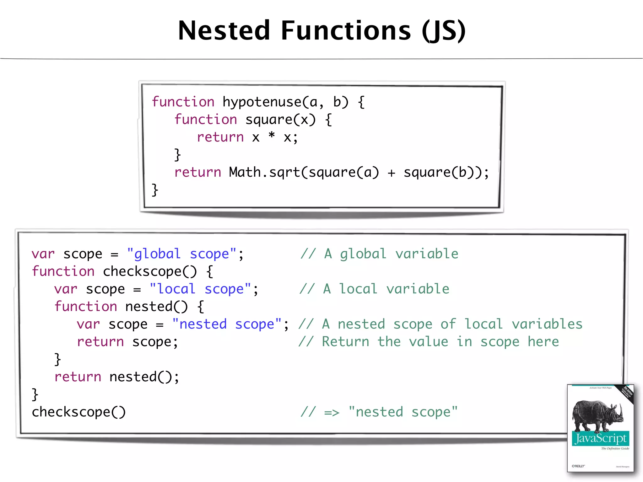 Nested Functions (JS)

              function hypotenuse(a, b) {
              	 function square(x) {
              	 	 return x * x;
              	 }
              	 return Math.sqrt(square(a) + square(b));
              }



var scope = "global scope";       // A global variable
function checkscope() {
	 var scope = "local scope";      // A local variable
	 function nested() {
	 	 var scope = "nested scope";   // A nested scope of local variables
	 	 return scope;                 // Return the value in scope here
	 }
	 return nested();
}
checkscope()                      // => "nested scope"
 