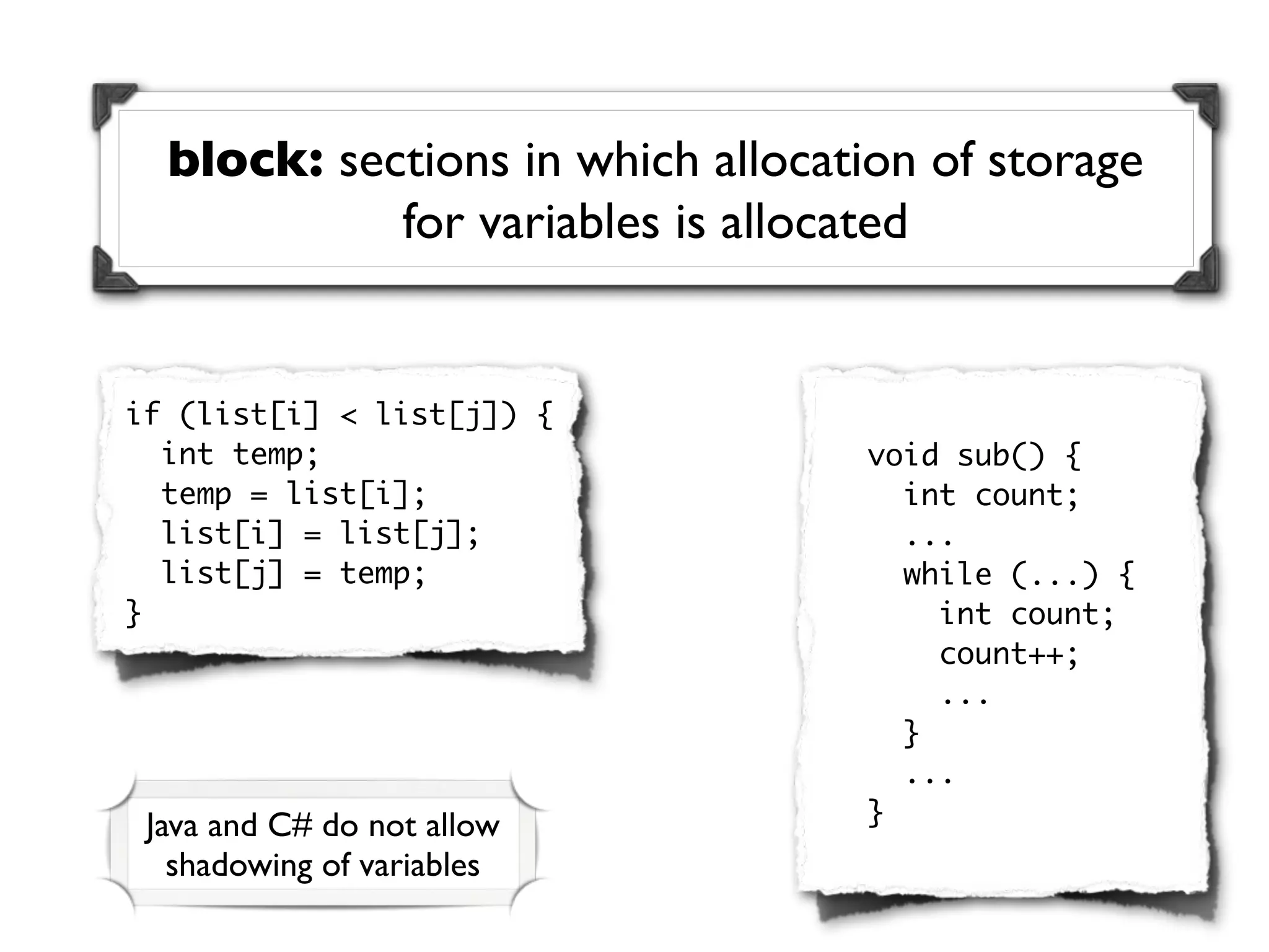 block: sections in which allocation of storage
            for variables is allocated


if (list[i] < list[j]) {
  int temp;                       void sub() {
  temp = list[i];                   int count;
  list[i] = list[j];                ...
  list[j] = temp;                   while (...) {
}                                     int count;
                                      count++;
                                      ...
                                    }
                                    ...
 Java and C# do not allow         }
   shadowing of variables
 