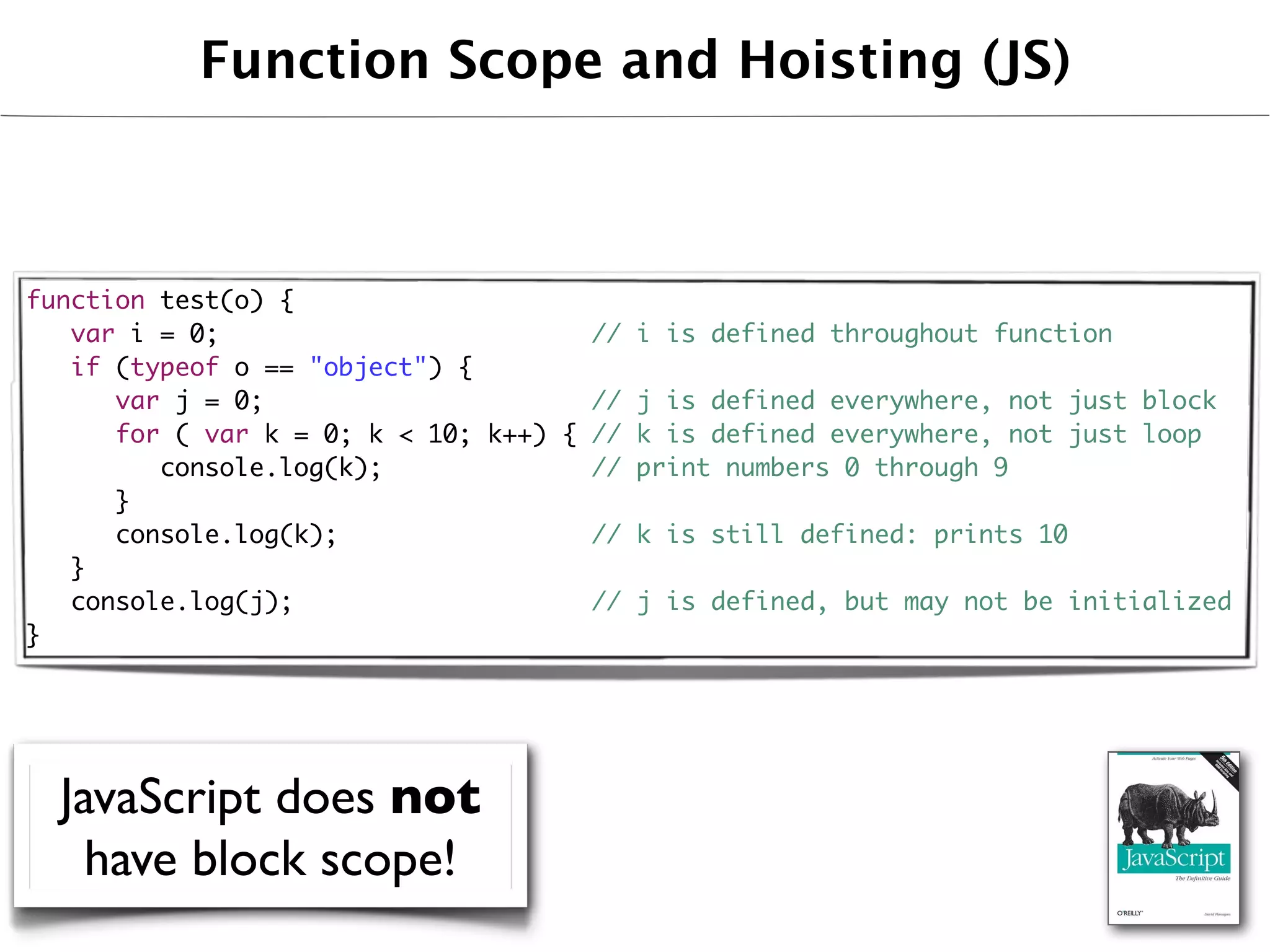 Function Scope and Hoisting (JS)



function test(o) {
	 var i = 0;                        // i is defined throughout function
	 if (typeof o == "object") {
	 	 var j = 0;                      // j is defined everywhere, not just block
	 	 for ( var k = 0; k < 10; k++) { // k is defined everywhere, not just loop
	 	 	 console.log(k);               // print numbers 0 through 9
	 	 }
	 	 console.log(k);                 // k is still defined: prints 10
	 }
	 console.log(j);                   // j is defined, but may not be initialized
}




  JavaScript does not
    have block scope!
 