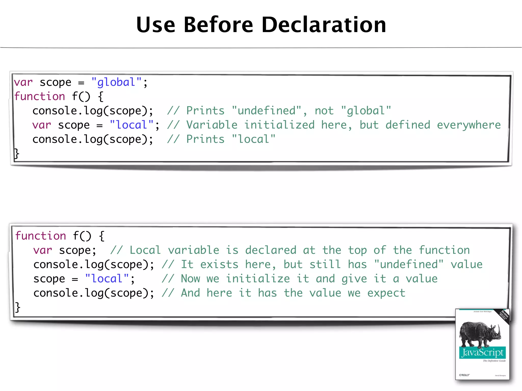 Use Before Declaration

var scope = "global";
function f() {
	 console.log(scope); // Prints "undefined", not "global"
	 var scope = "local"; // Variable initialized here, but defined everywhere
	 console.log(scope); // Prints "local"
}




function f() {
	 var scope; // Local variable is declared at the top of the function
	 console.log(scope); // It exists here, but still has "undefined" value
	 scope = "local";    // Now we initialize it and give it a value
	 console.log(scope); // And here it has the value we expect
}
 