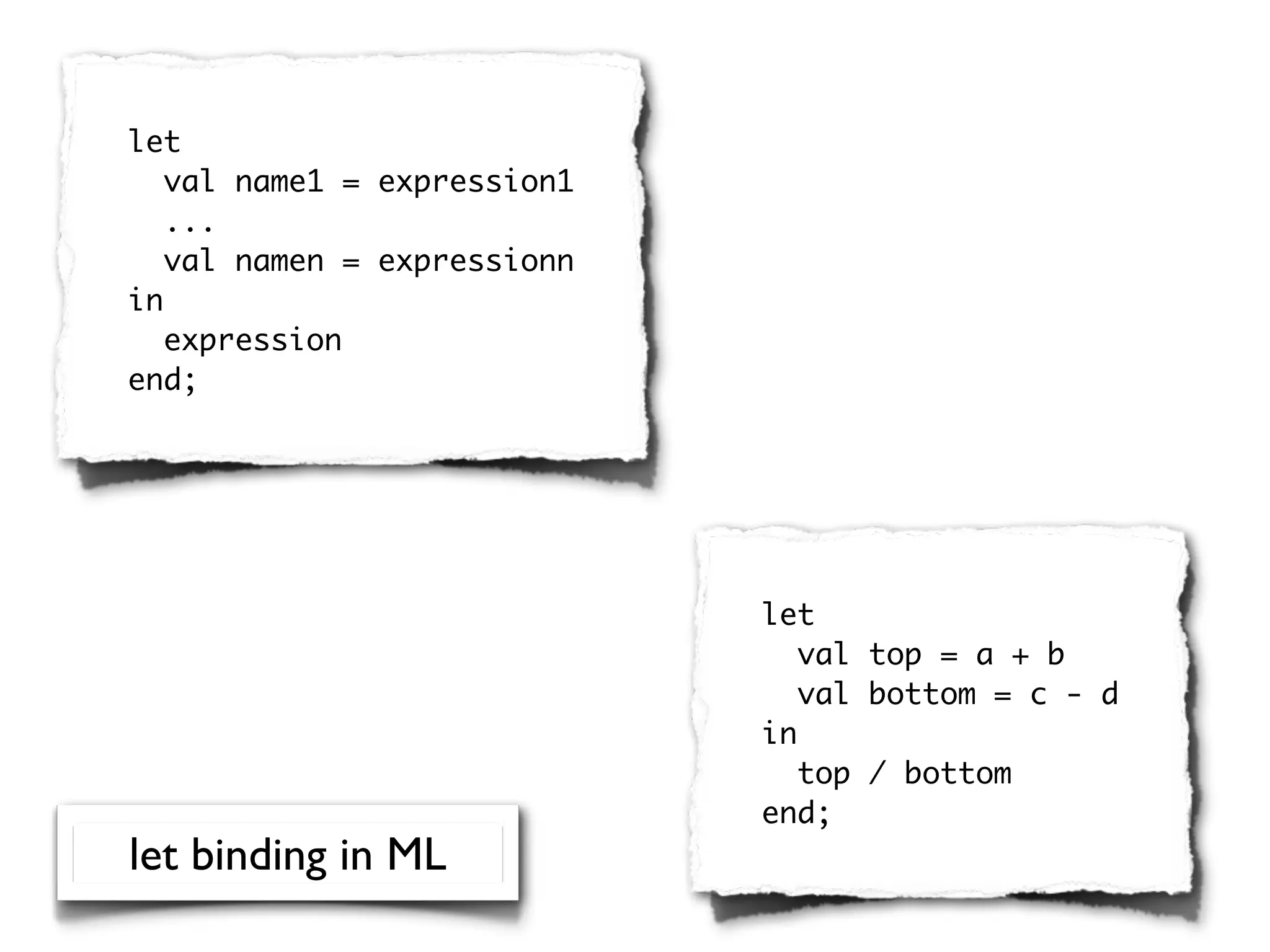 let
   val name1 = expression1
   ...
   val namen = expressionn
in
   expression
end;




                             let
                                val top = a + b
                                val bottom = c - d
                             in
                                top / bottom
                             end;
let binding in ML
 
