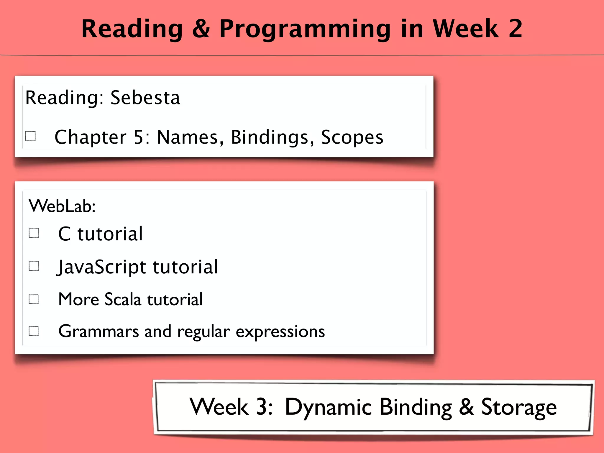 Reading & Programming in Week 2

Reading: Sebesta

   Chapter 5: Names, Bindings, Scopes


WebLab:
  C tutorial
   JavaScript tutorial
   More Scala tutorial
   Grammars and regular expressions



                    Week 3: Dynamic Binding & Storage
 