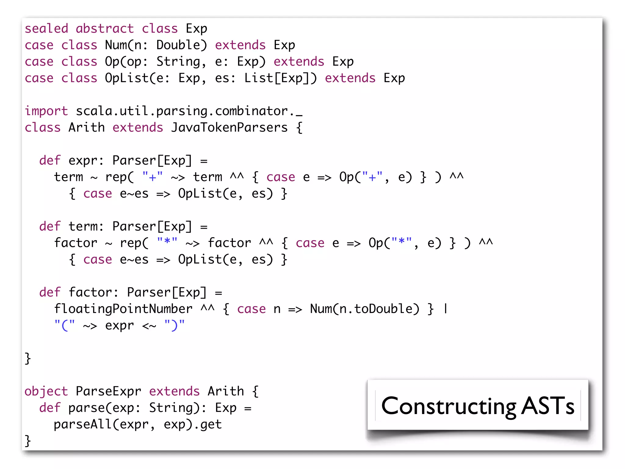 sealed abstract class Exp
case class Num(n: Double) extends Exp
case class Op(op: String, e: Exp) extends Exp
case class OpList(e: Exp, es: List[Exp]) extends Exp
import scala.util.parsing.combinator._
class Arith extends JavaTokenParsers {
def expr: Parser[Exp] =
term ~ rep( "+" ~> term ^^ { case e => Op("+", e) } ) ^^
{ case e~es => OpList(e, es) }
def term: Parser[Exp] =
factor ~ rep( "*" ~> factor ^^ { case e => Op("*", e) } ) ^^
{ case e~es => OpList(e, es) }
def factor: Parser[Exp] =
floatingPointNumber ^^ { case n => Num(n.toDouble) } |
"(" ~> expr <~ ")"
}
object ParseExpr extends Arith {
def parse(exp: String): Exp =
parseAll(expr, exp).get
}
Constructing ASTs
 