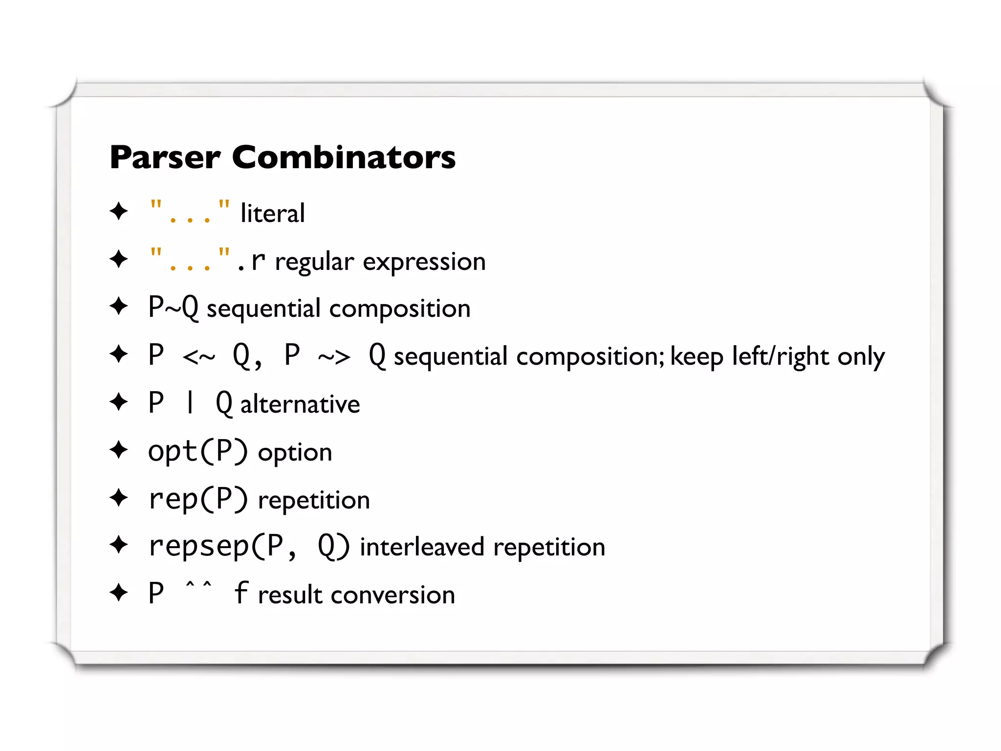 Parser Combinators
✦ "..." literal
✦ "...".r regular expression
✦ P~Q sequential composition
✦ P <~ Q, P ~> Q sequential composition; keep left/right only
✦ P | Q alternative
✦ opt(P) option
✦ rep(P) repetition
✦ repsep(P, Q) interleaved repetition
✦ P ˆˆ f result conversion
 