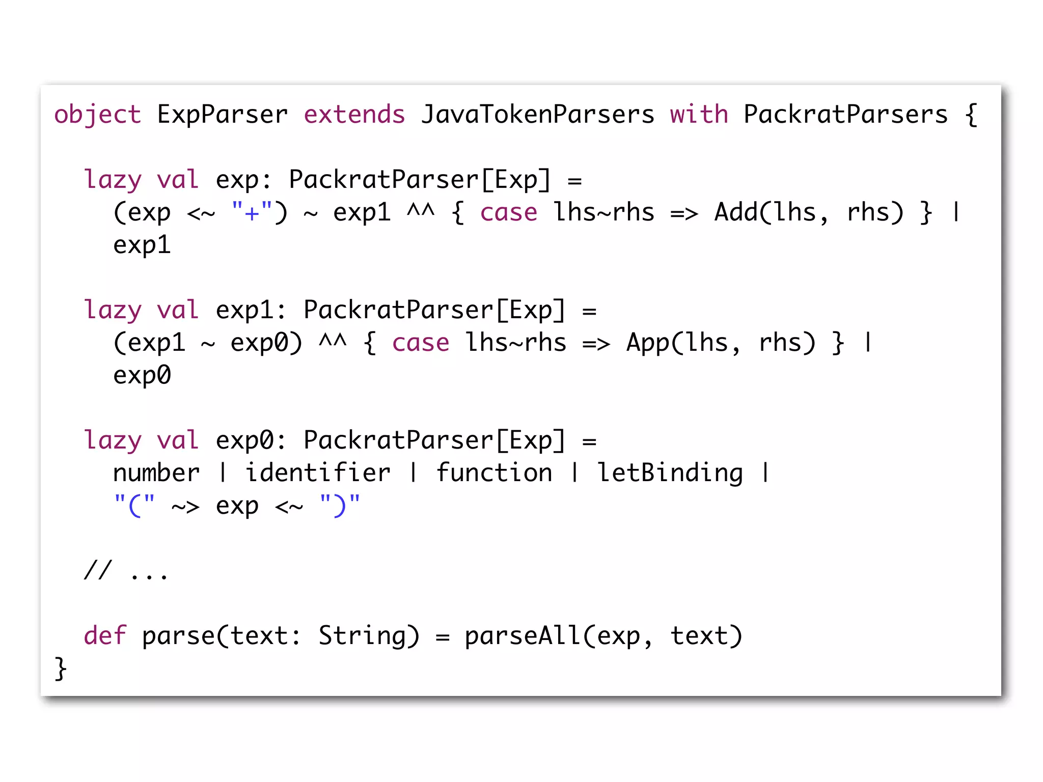 object ExpParser extends JavaTokenParsers with PackratParsers {
lazy val exp: PackratParser[Exp] =
(exp <~ "+") ~ exp1 ^^ { case lhs~rhs => Add(lhs, rhs) } |
exp1
lazy val exp1: PackratParser[Exp] =
(exp1 ~ exp0) ^^ { case lhs~rhs => App(lhs, rhs) } |
exp0
lazy val exp0: PackratParser[Exp] =
number | identifier | function | letBinding |
"(" ~> exp <~ ")"
// ...
def parse(text: String) = parseAll(exp, text)
}
 