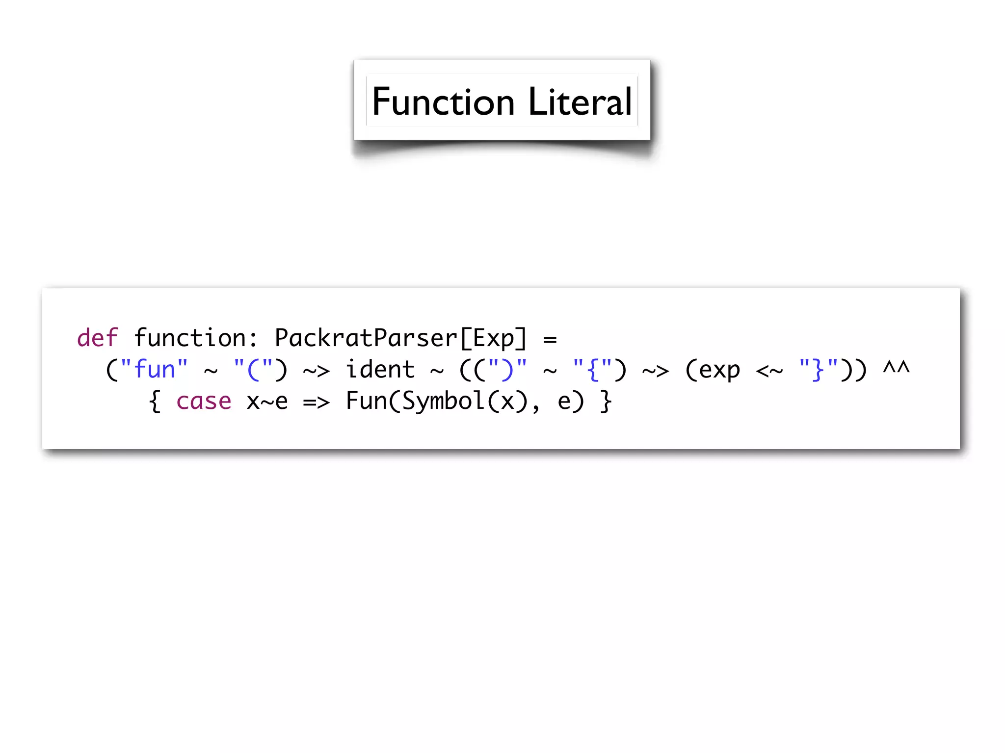 def function: PackratParser[Exp] =
("fun" ~ "(") ~> ident ~ ((")" ~ "{") ~> (exp <~ "}")) ^^
{ case x~e => Fun(Symbol(x), e) }
Function Literal
 