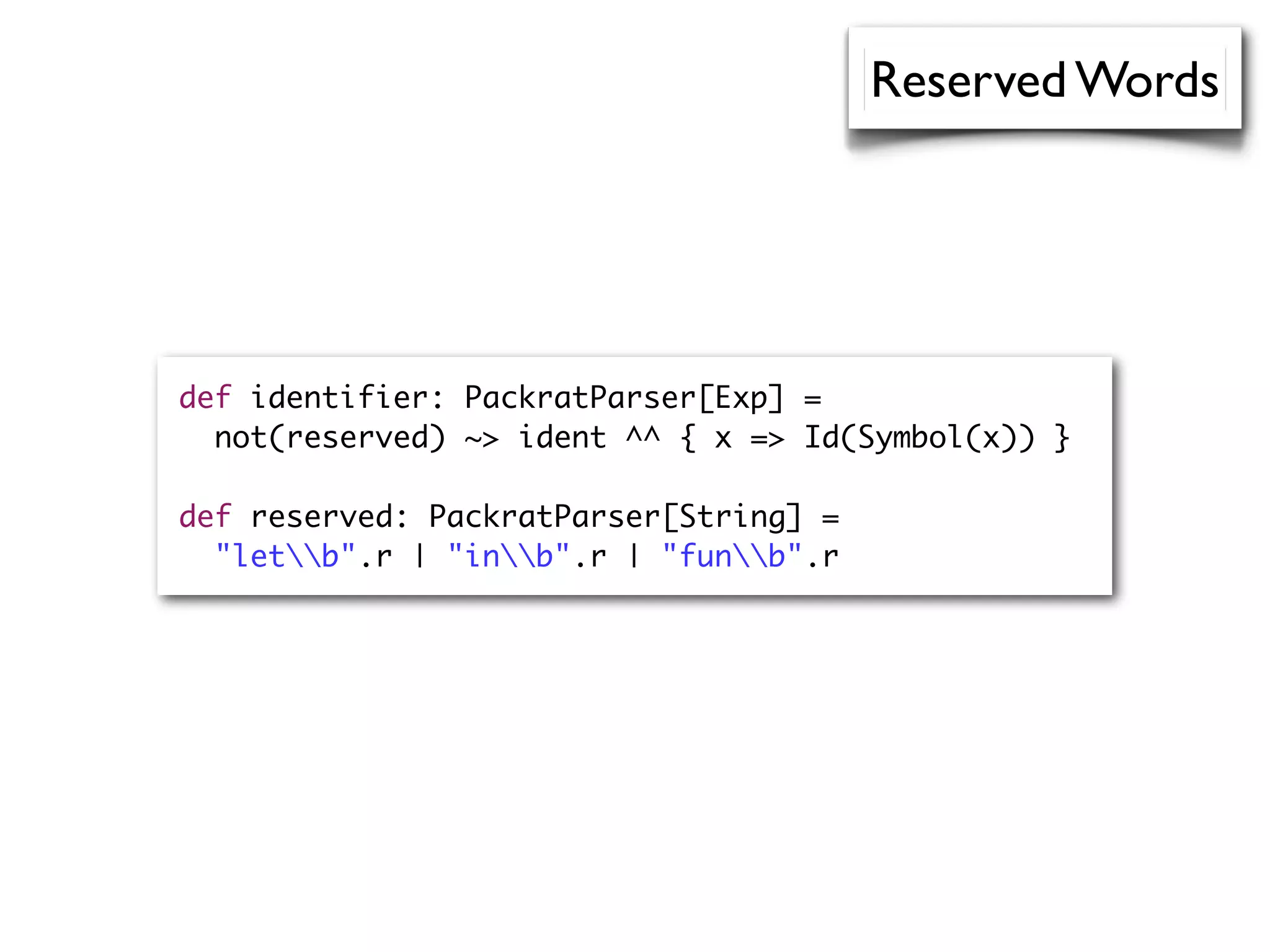 Reserved Words
def identifier: PackratParser[Exp] =
not(reserved) ~> ident ^^ { x => Id(Symbol(x)) }
def reserved: PackratParser[String] =
"letb".r | "inb".r | "funb".r
 