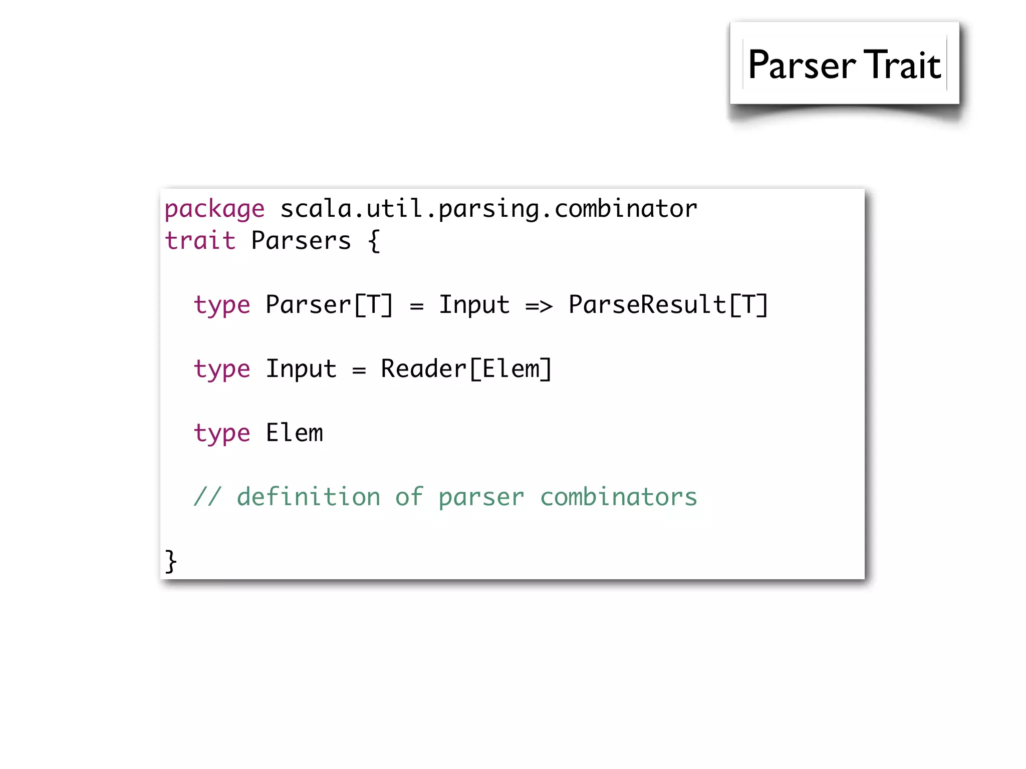 package scala.util.parsing.combinator
trait Parsers {
type Parser[T] = Input => ParseResult[T]
type Input = Reader[Elem]
type Elem
// definition of parser combinators
}
Parser Trait
 