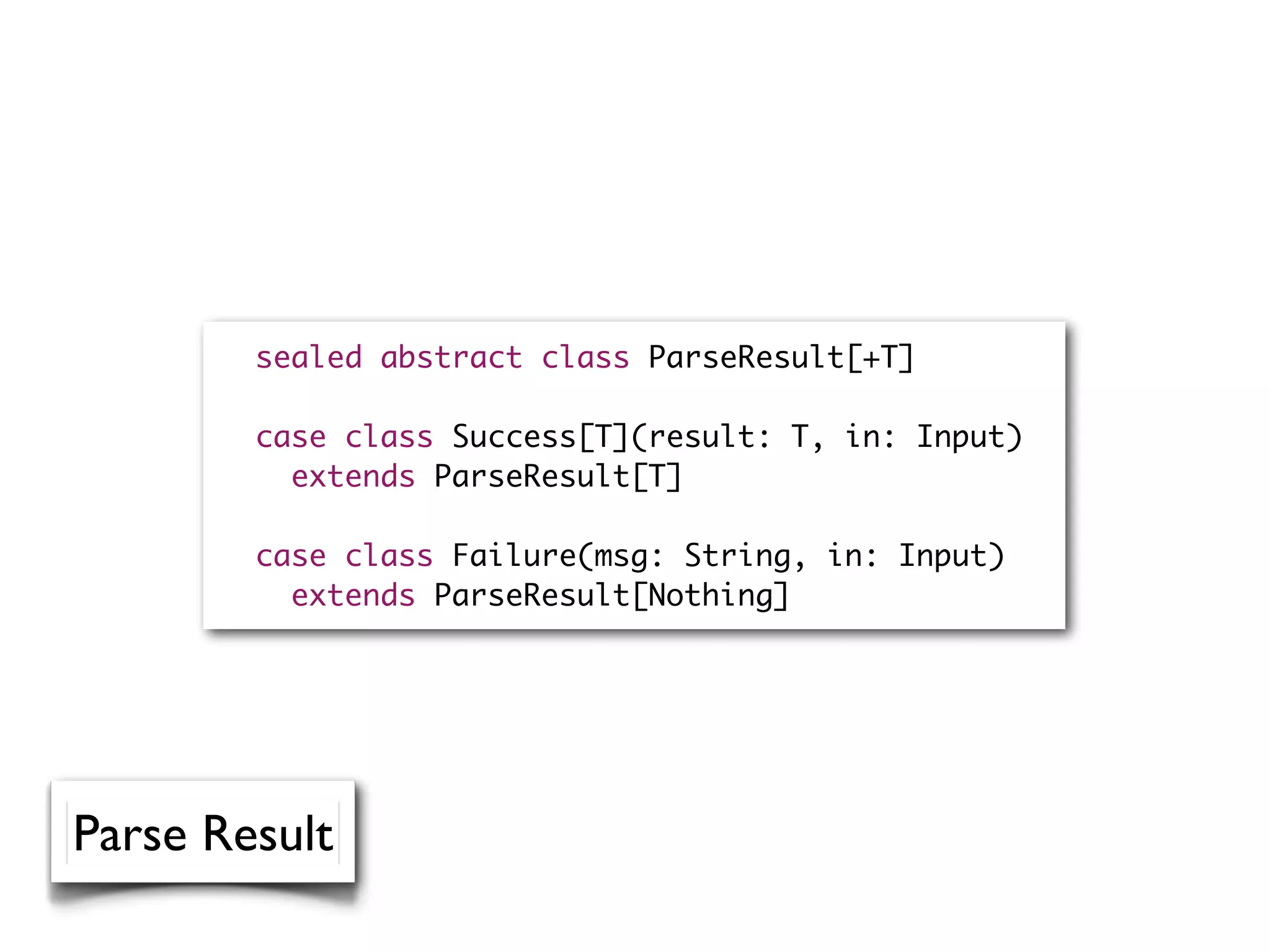 sealed abstract class ParseResult[+T]
case class Success[T](result: T, in: Input)
extends ParseResult[T]
case class Failure(msg: String, in: Input)
extends ParseResult[Nothing]
Parse Result
 