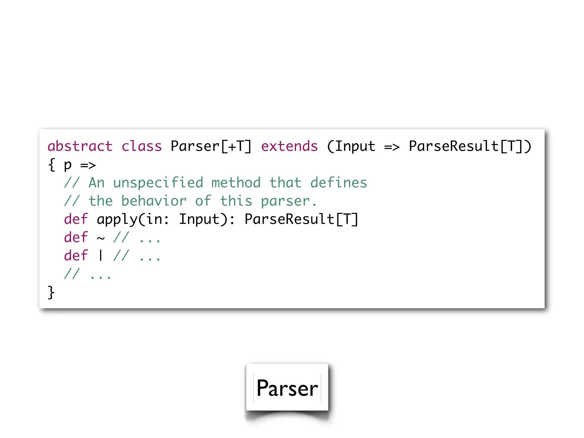 abstract class Parser[+T] extends (Input => ParseResult[T])
{ p =>
// An unspecified method that defines
// the behavior of this parser.
def apply(in: Input): ParseResult[T]
def ~ // ...
def | // ...
// ...
}
Parser
 