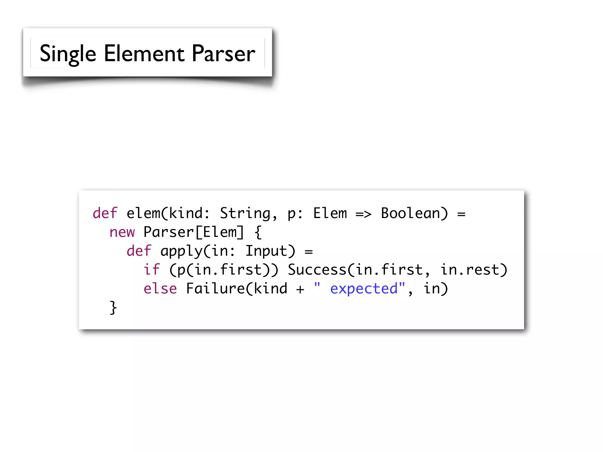 def elem(kind: String, p: Elem => Boolean) =
new Parser[Elem] {
def apply(in: Input) =
if (p(in.first)) Success(in.first, in.rest)
else Failure(kind + " expected", in)
}
Single Element Parser
 