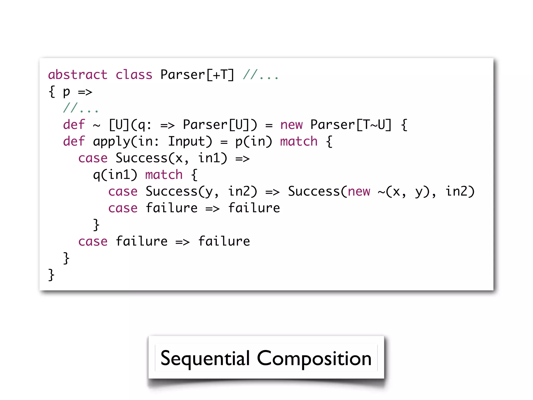 abstract class Parser[+T] //...
{ p =>
//...
def ~ [U](q: => Parser[U]) = new Parser[T~U] {
def apply(in: Input) = p(in) match {
case Success(x, in1) =>
q(in1) match {
case Success(y, in2) => Success(new ~(x, y), in2)
case failure => failure
}
case failure => failure
}
}
Sequential Composition
 