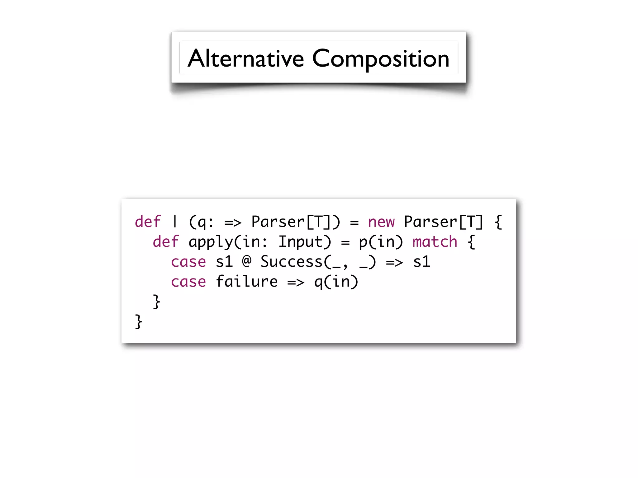 def | (q: => Parser[T]) = new Parser[T] {
def apply(in: Input) = p(in) match {
case s1 @ Success(_, _) => s1
case failure => q(in)
}
}
Alternative Composition
 