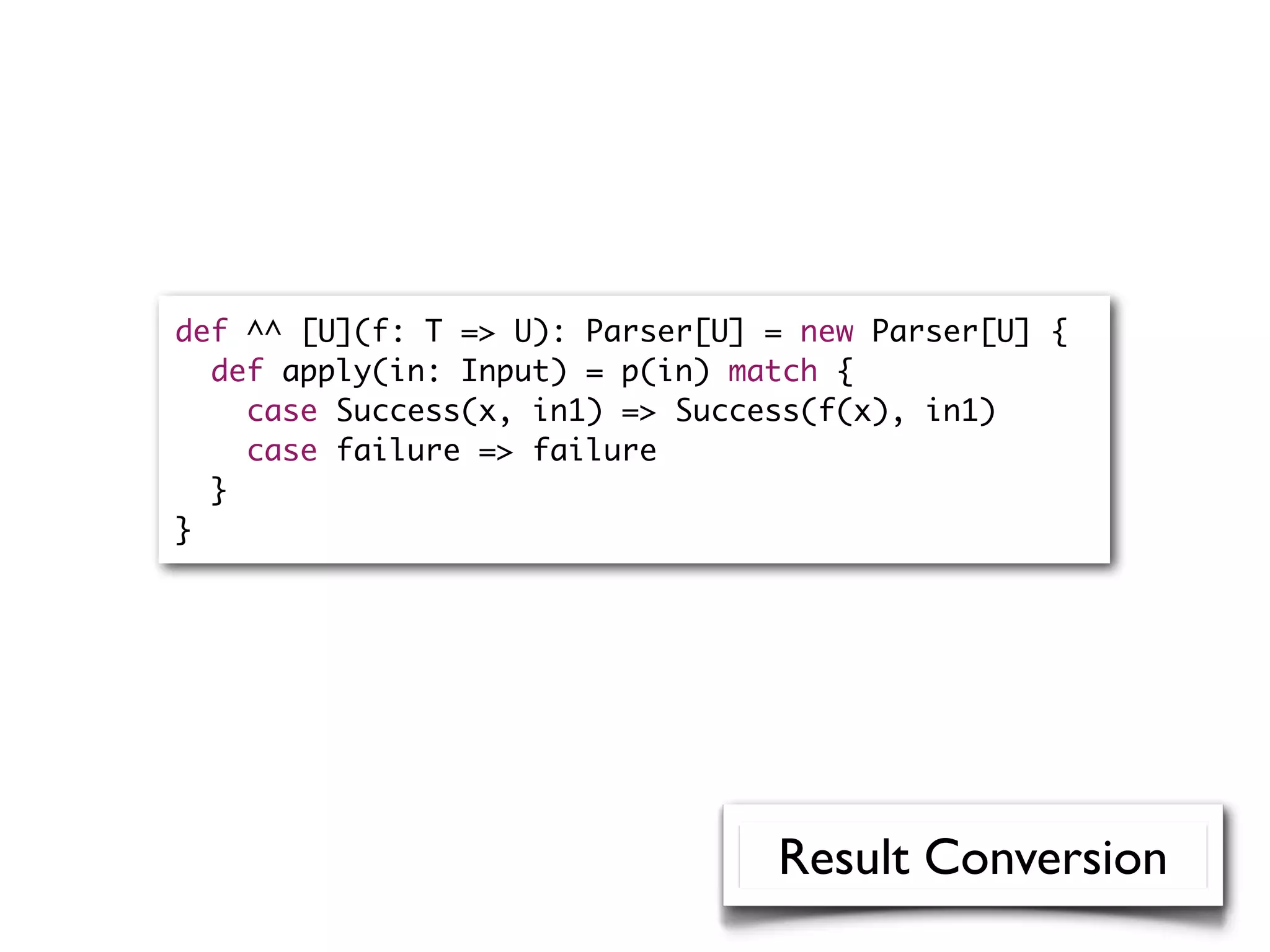 def ^^ [U](f: T => U): Parser[U] = new Parser[U] {
def apply(in: Input) = p(in) match {
case Success(x, in1) => Success(f(x), in1)
case failure => failure
}
}
Result Conversion
 