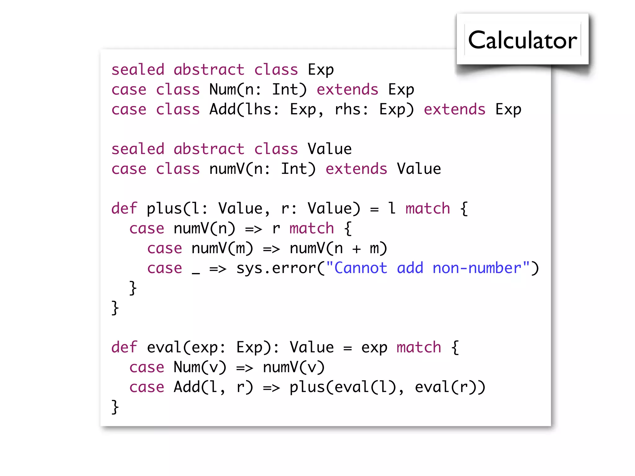 sealed abstract class Exp
case class Num(n: Int) extends Exp
case class Add(lhs: Exp, rhs: Exp) extends Exp
sealed abstract class Value
case class numV(n: Int) extends Value
def plus(l: Value, r: Value) = l match {
case numV(n) => r match {
case numV(m) => numV(n + m)
case _ => sys.error("Cannot add non-number")
}
}
def eval(exp: Exp): Value = exp match {
case Num(v) => numV(v)
case Add(l, r) => plus(eval(l), eval(r))
}
Calculator
 