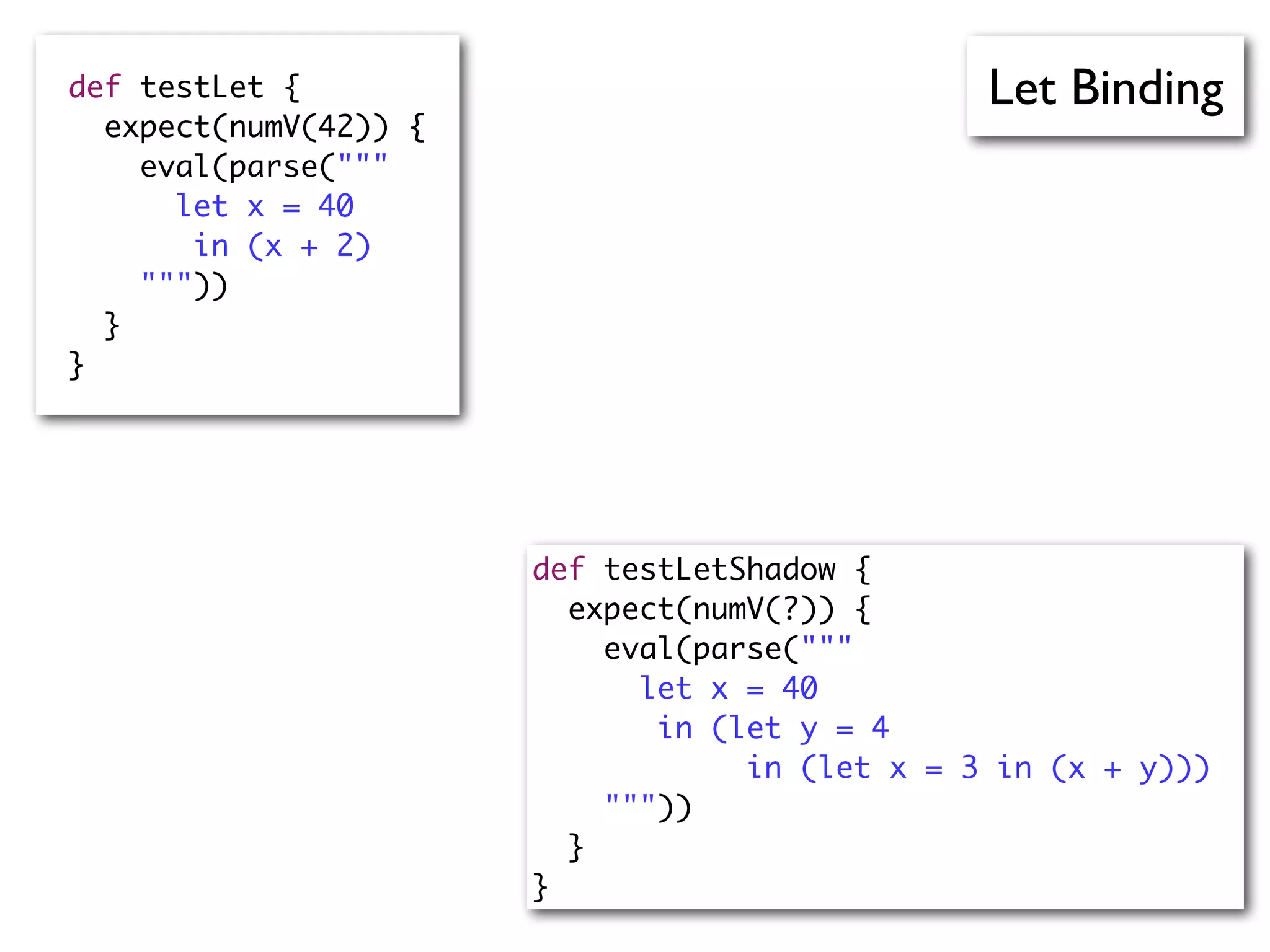 Let Bindingdef testLet {
expect(numV(42)) {
eval(parse("""
let x = 40
in (x + 2)
"""))
}
}
def testLetShadow {
expect(numV(?)) {
eval(parse("""
let x = 40
in (let y = 4
in (let x = 3 in (x + y)))
"""))
}
}
 