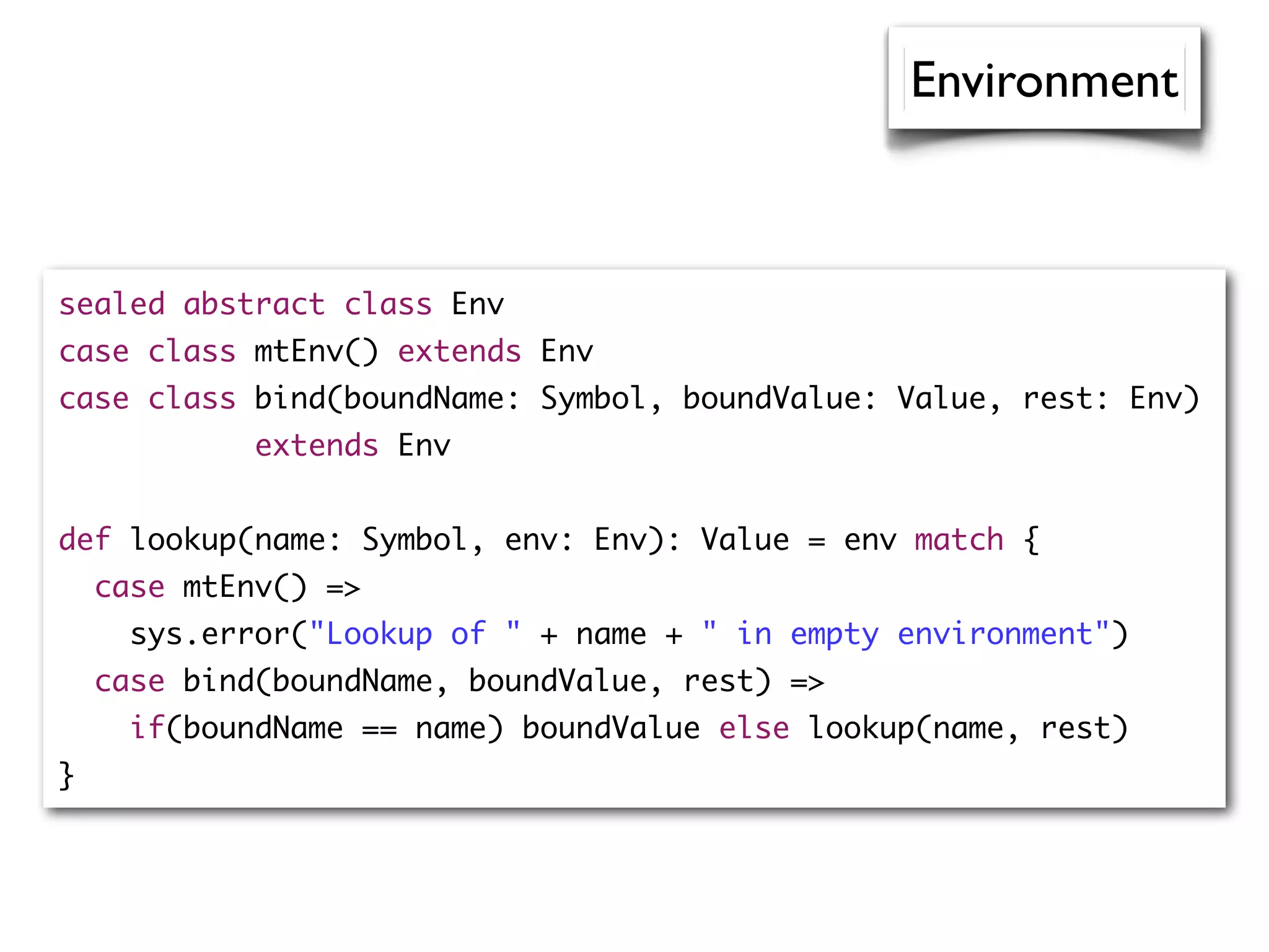 sealed abstract class Env
case class mtEnv() extends Env
case class bind(boundName: Symbol, boundValue: Value, rest: Env)
extends Env
def lookup(name: Symbol, env: Env): Value = env match {
case mtEnv() =>
sys.error("Lookup of " + name + " in empty environment")
case bind(boundName, boundValue, rest) =>
if(boundName == name) boundValue else lookup(name, rest)
}
Environment
 