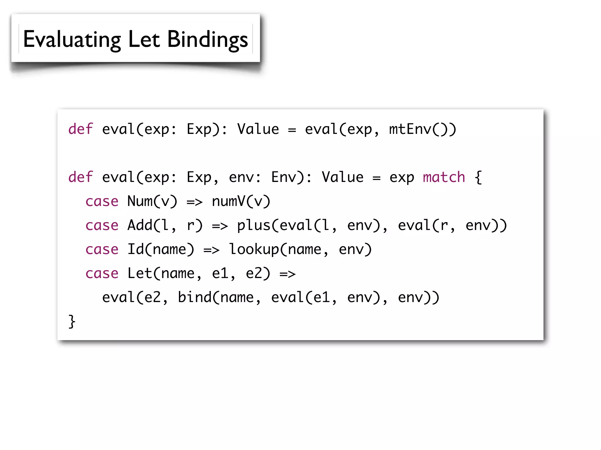 def eval(exp: Exp): Value = eval(exp, mtEnv())
def eval(exp: Exp, env: Env): Value = exp match {
case Num(v) => numV(v)
case Add(l, r) => plus(eval(l, env), eval(r, env))
case Id(name) => lookup(name, env)
case Let(name, e1, e2) =>
eval(e2, bind(name, eval(e1, env), env))
}
Evaluating Let Bindings
 
