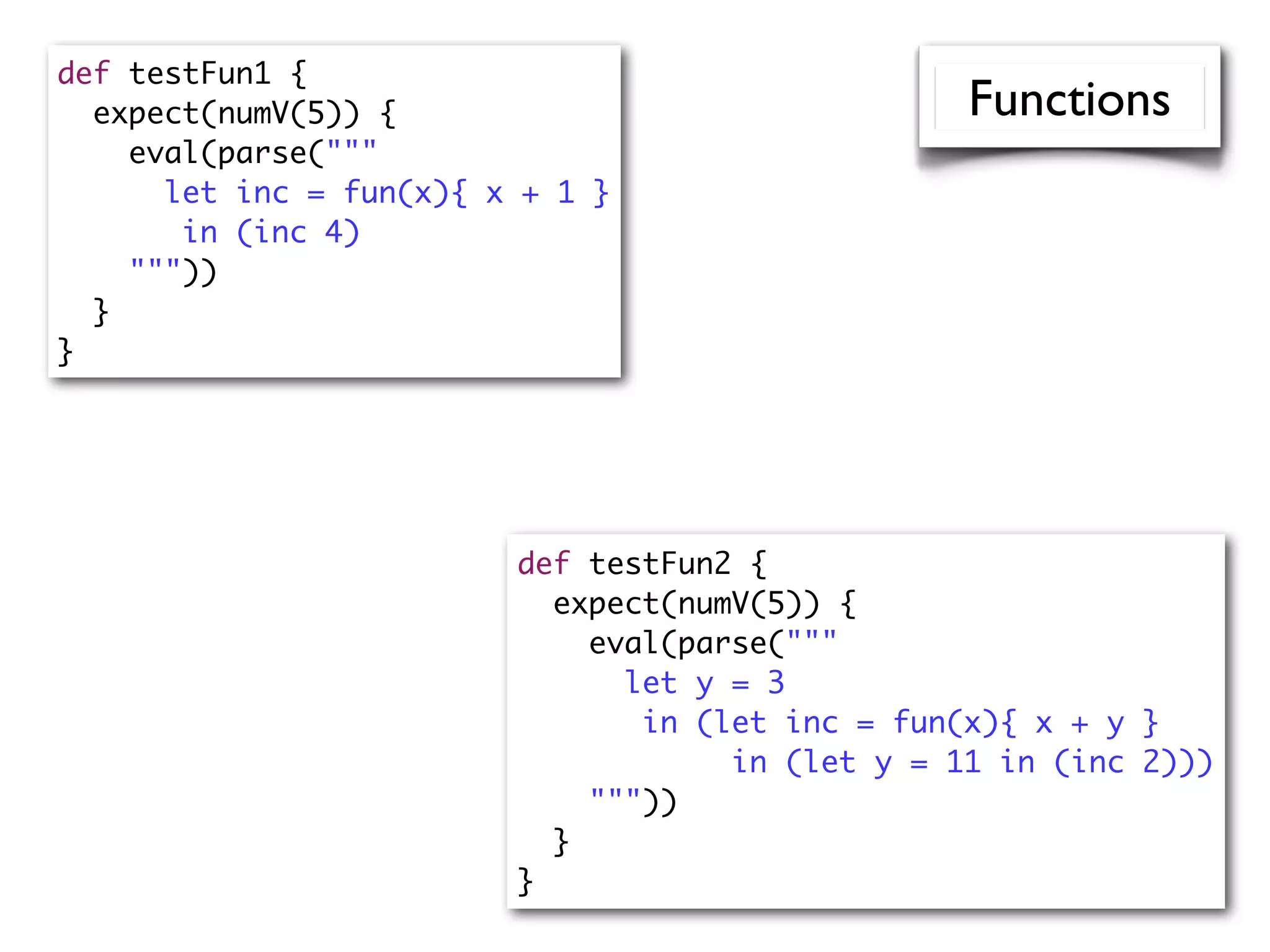 def testFun1 {
expect(numV(5)) {
eval(parse("""
let inc = fun(x){ x + 1 }
in (inc 4)
"""))
}
}
def testFun2 {
expect(numV(5)) {
eval(parse("""
let y = 3
in (let inc = fun(x){ x + y }
in (let y = 11 in (inc 2)))
"""))
}
}
Functions
 