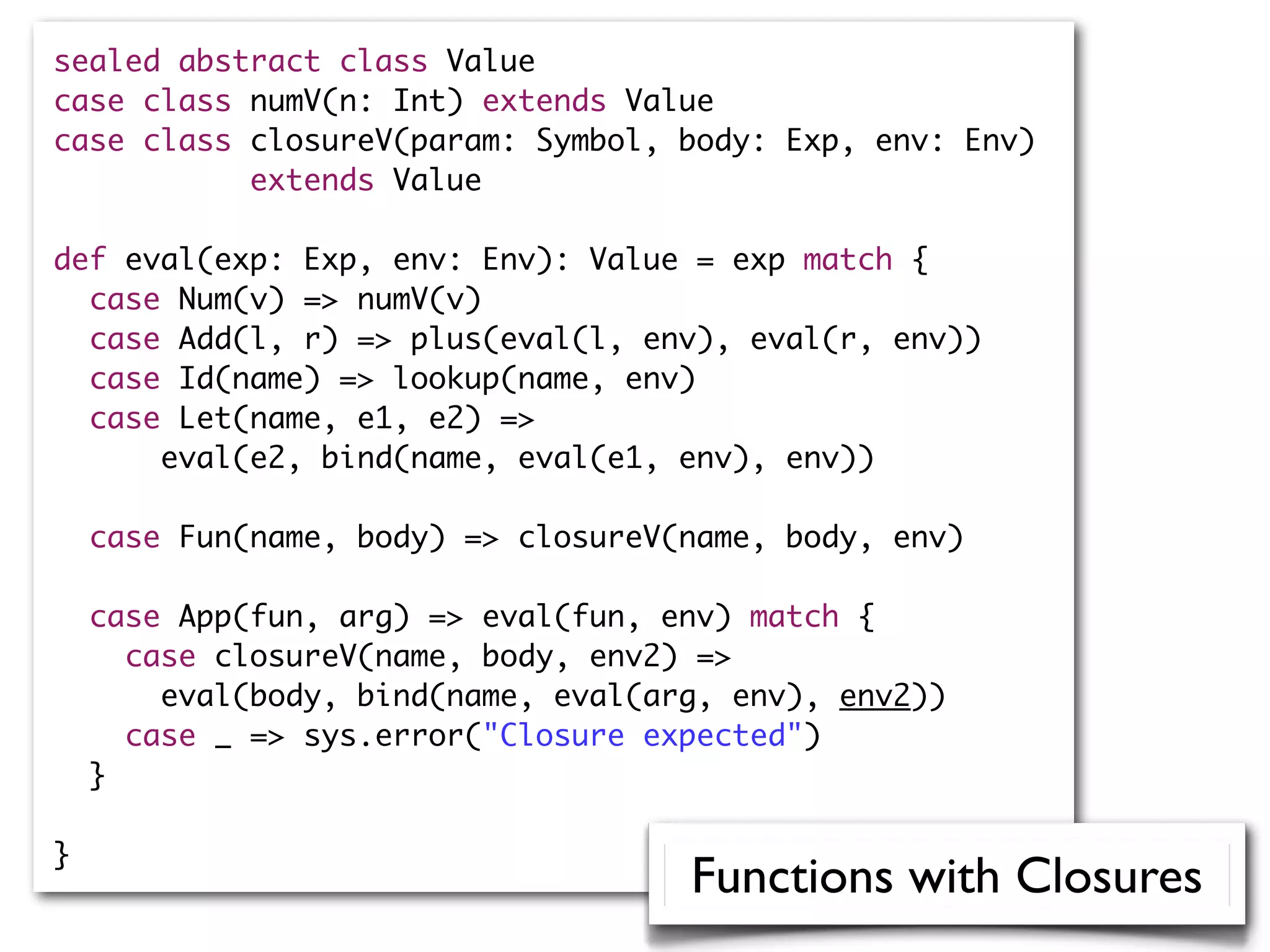 sealed abstract class Value
case class numV(n: Int) extends Value
case class closureV(param: Symbol, body: Exp, env: Env)
extends Value
def eval(exp: Exp, env: Env): Value = exp match {
case Num(v) => numV(v)
case Add(l, r) => plus(eval(l, env), eval(r, env))
case Id(name) => lookup(name, env)
case Let(name, e1, e2) =>
eval(e2, bind(name, eval(e1, env), env))
case Fun(name, body) => closureV(name, body, env)
case App(fun, arg) => eval(fun, env) match {
case closureV(name, body, env2) =>
eval(body, bind(name, eval(arg, env), env2))
case _ => sys.error("Closure expected")
}
}
Functions with Closures
 