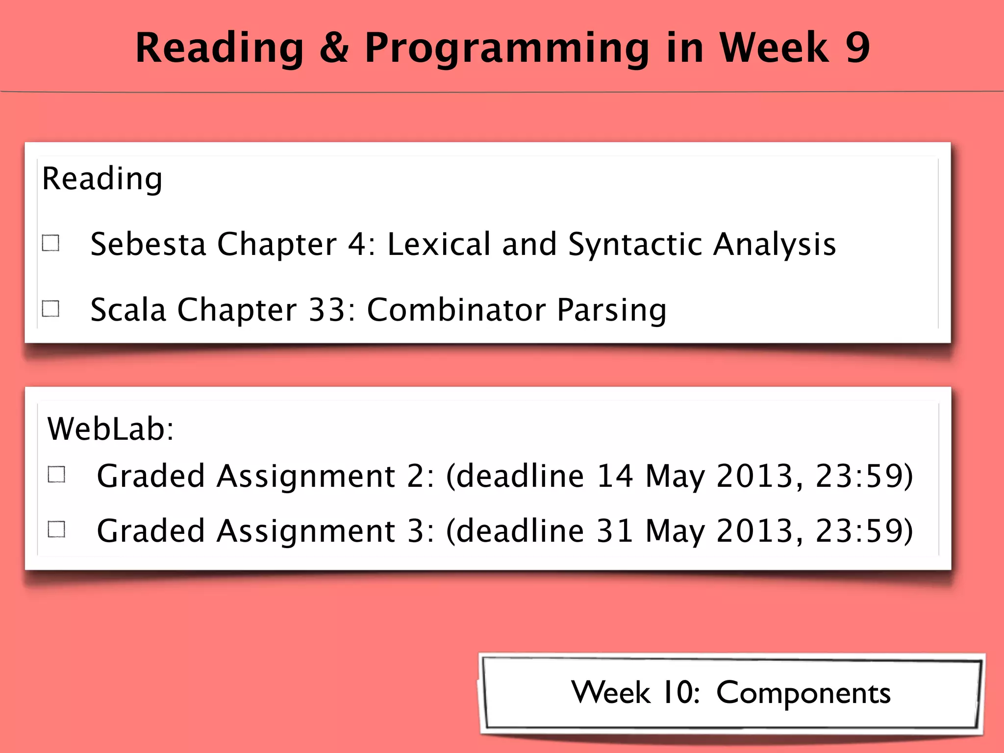 Reading & Programming in Week 9
Reading
Sebesta Chapter 4: Lexical and Syntactic Analysis
Scala Chapter 33: Combinator Parsing
Week 10: Components
WebLab:
Graded Assignment 2: (deadline 14 May 2013, 23:59)
Graded Assignment 3: (deadline 31 May 2013, 23:59)
 