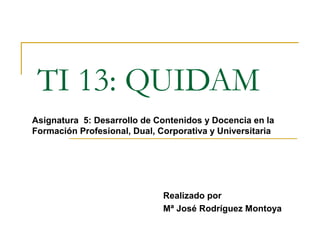 TI 13: QUIDAM
Realizado por
Mª José Rodríguez Montoya
Asignatura 5: Desarrollo de Contenidos y Docencia en la
Formación Profesional, Dual, Corporativa y Universitaria
 