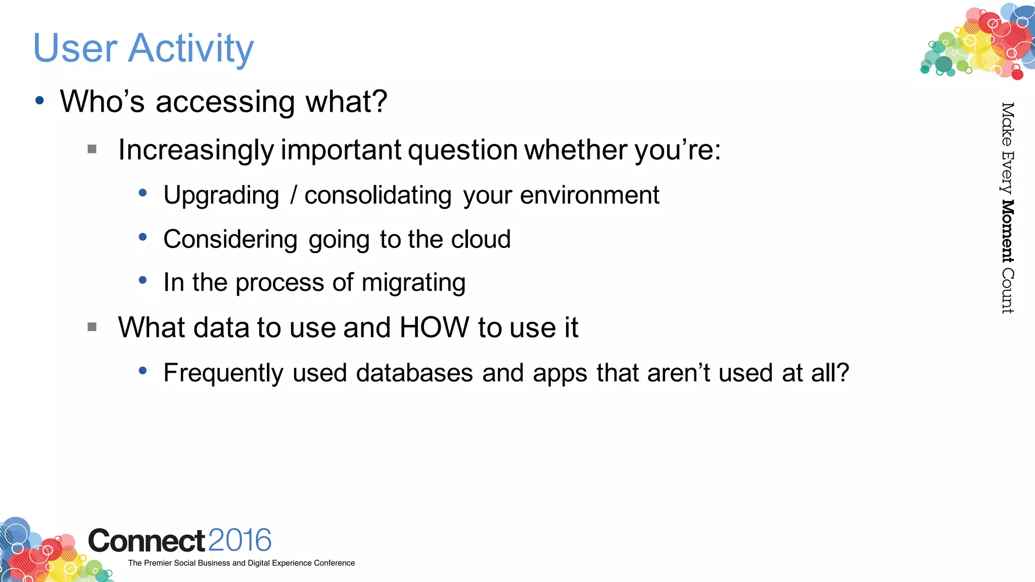 2016ConnectThe Premier Social Business and Digital Experience Conference
MakeEveryMomentCount
User Activity
• Who’s accessing what?
§ Increasingly important question whether you’re:
• Upgrading / consolidating your environment
• Considering going to the cloud
• In the process of migrating
§ What data to use and HOW to use it
• Frequently used databases and apps that aren’t used at all?
 