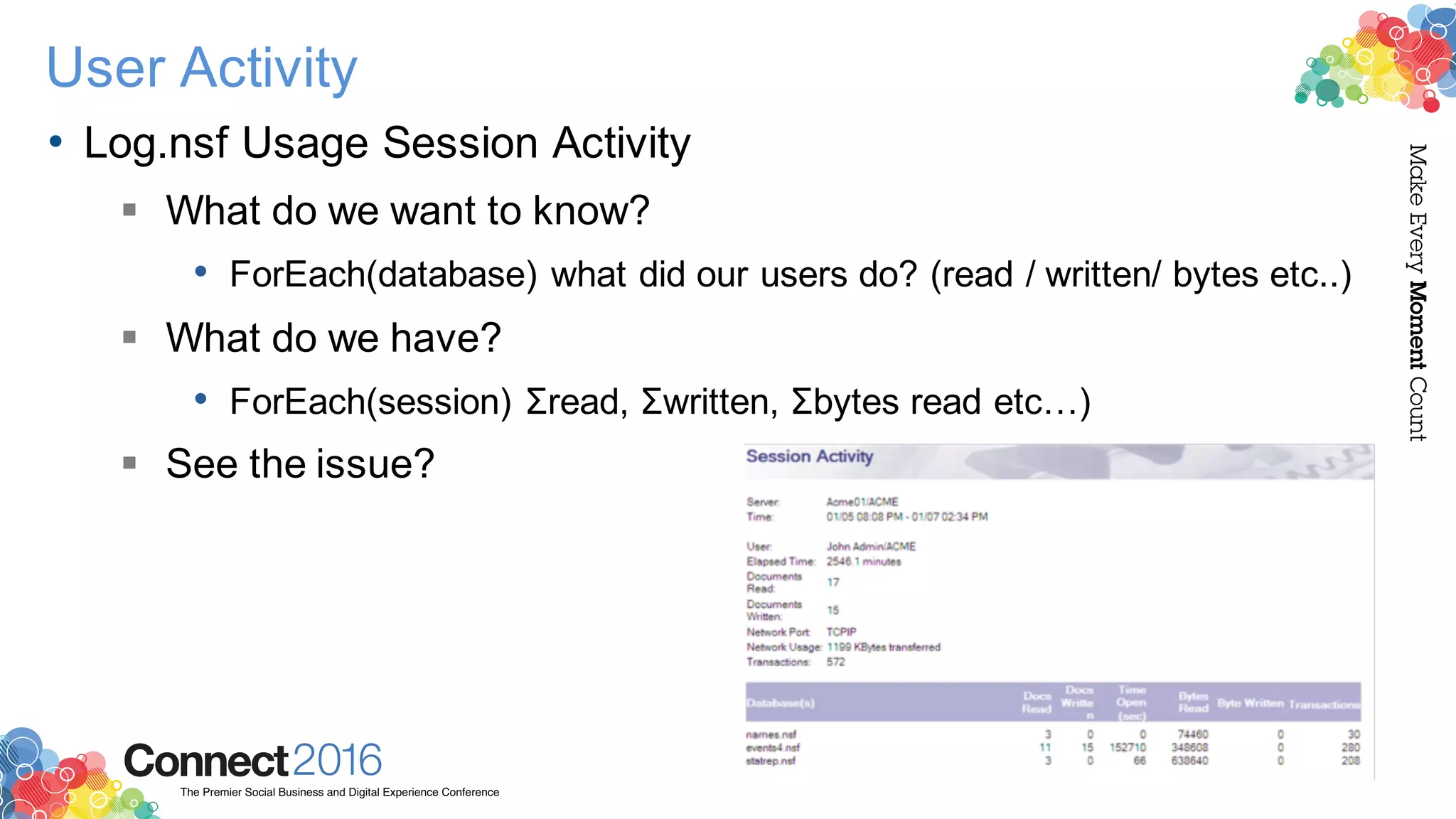 2016ConnectThe Premier Social Business and Digital Experience Conference
MakeEveryMomentCount
User Activity
• Log.nsf Usage Session Activity
§ What do we want to know?
• ForEach(database) what did our users do? (read / written/ bytes etc..)
§ What do we have?
• ForEach(session) Σread, Σwritten, Σbytes read etc…)
§ See the issue?
 