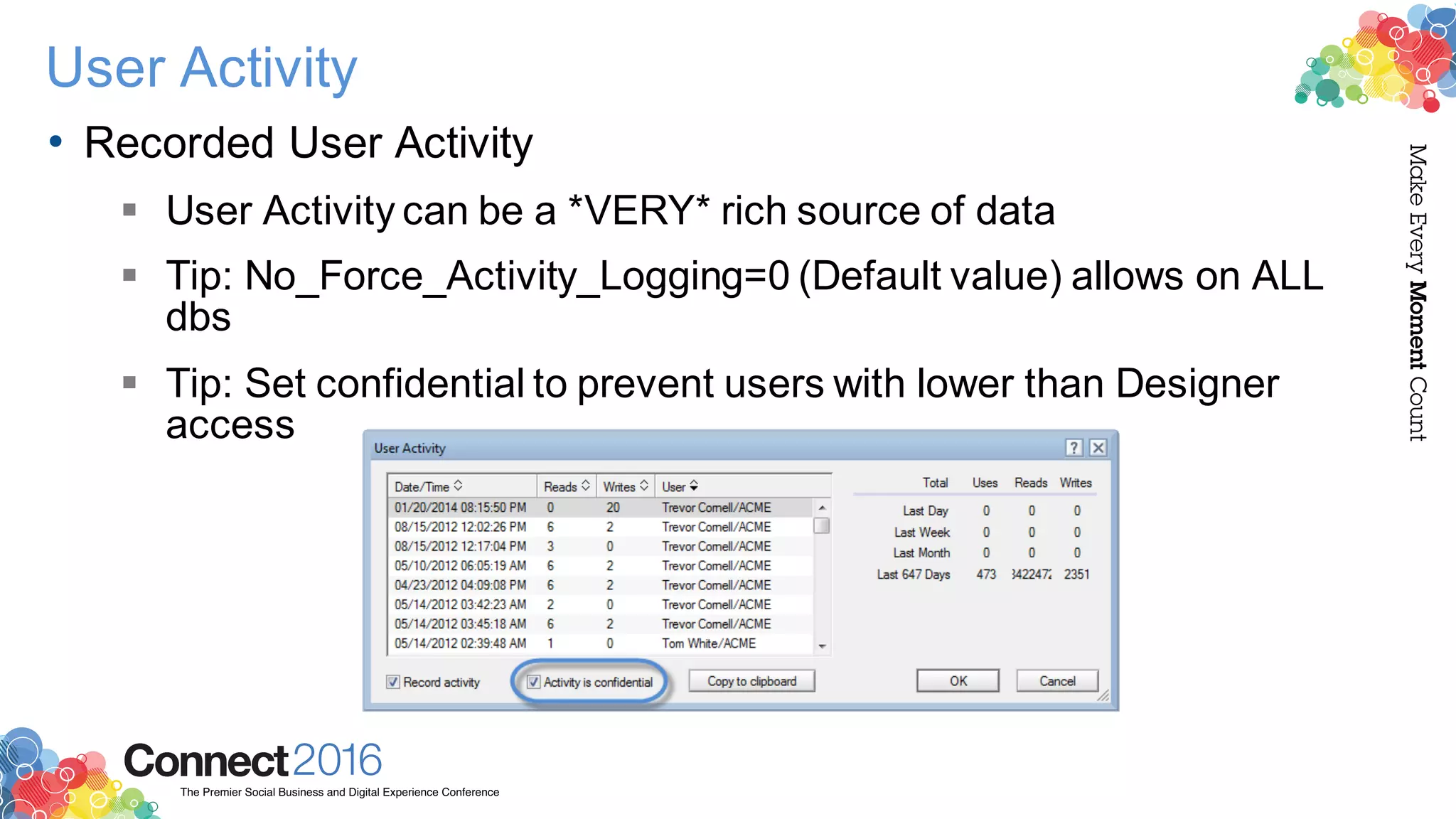 2016ConnectThe Premier Social Business and Digital Experience Conference
MakeEveryMomentCount
User Activity
• Recorded User Activity
§ User Activity can be a *VERY* rich source of data
§ Tip: No_Force_Activity_Logging=0 (Default value) allows on ALL
dbs
§ Tip: Set confidential to prevent users with lower than Designer
access
 