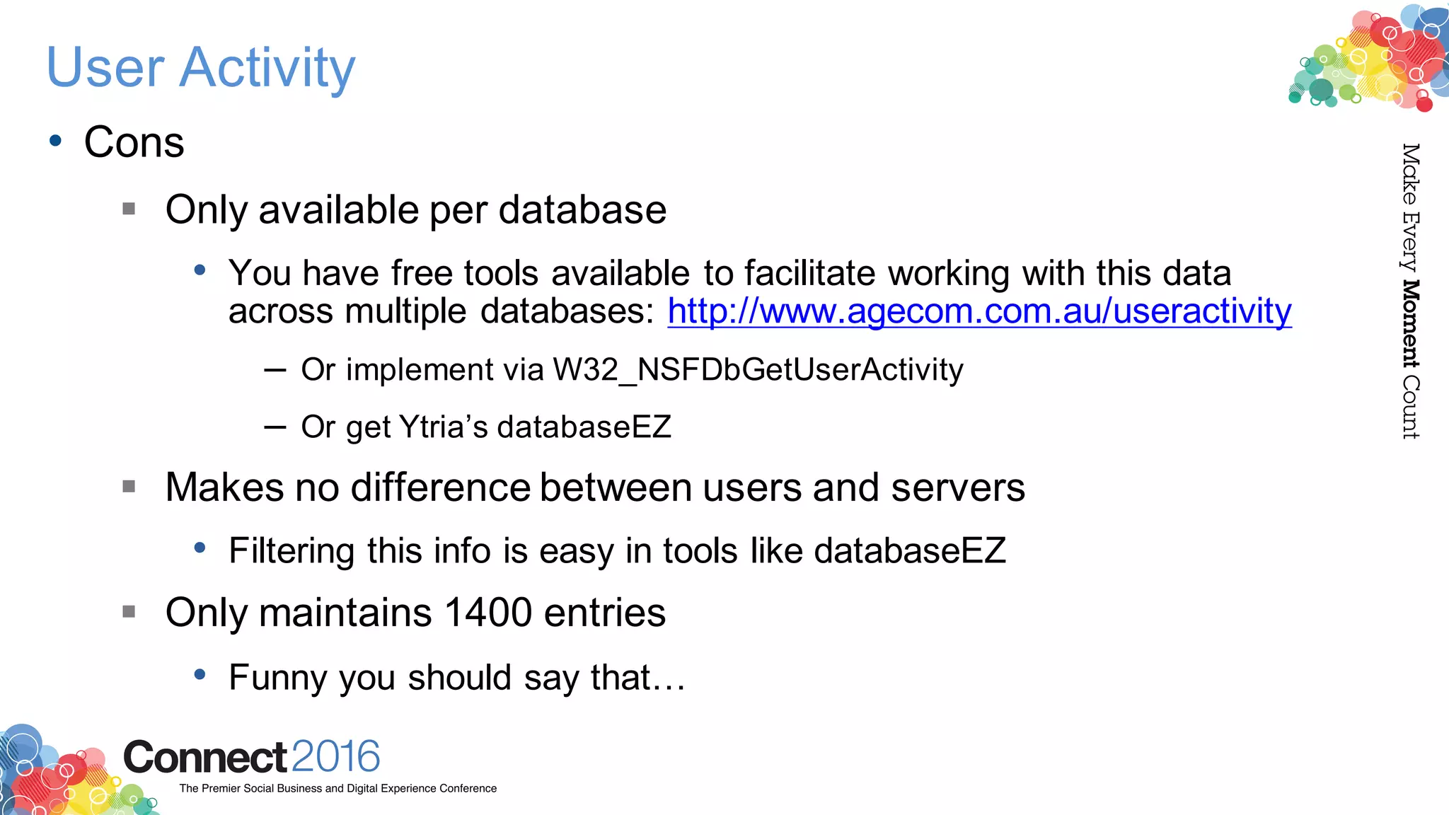 2016ConnectThe Premier Social Business and Digital Experience Conference
MakeEveryMomentCount
User Activity
• Cons
§ Only available per database
• You have free tools available to facilitate working with this data
across multiple databases: http://www.agecom.com.au/useractivity
– Or implement via W32_NSFDbGetUserActivity
– Or get Ytria’s databaseEZ
§ Makes no difference between users and servers
• Filtering this info is easy in tools like databaseEZ
§ Only maintains 1400 entries
• Funny you should say that…
 