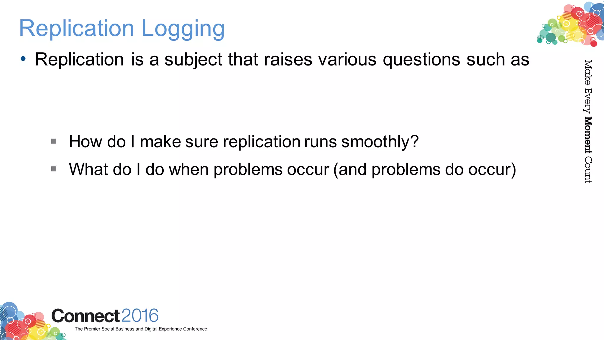 2016ConnectThe Premier Social Business and Digital Experience Conference
MakeEveryMomentCount
Replication Logging
• Replication is a subject that raises various questions such as
§ How do I make sure replication runs smoothly?
§ What do I do when problems occur (and problems do occur)
 