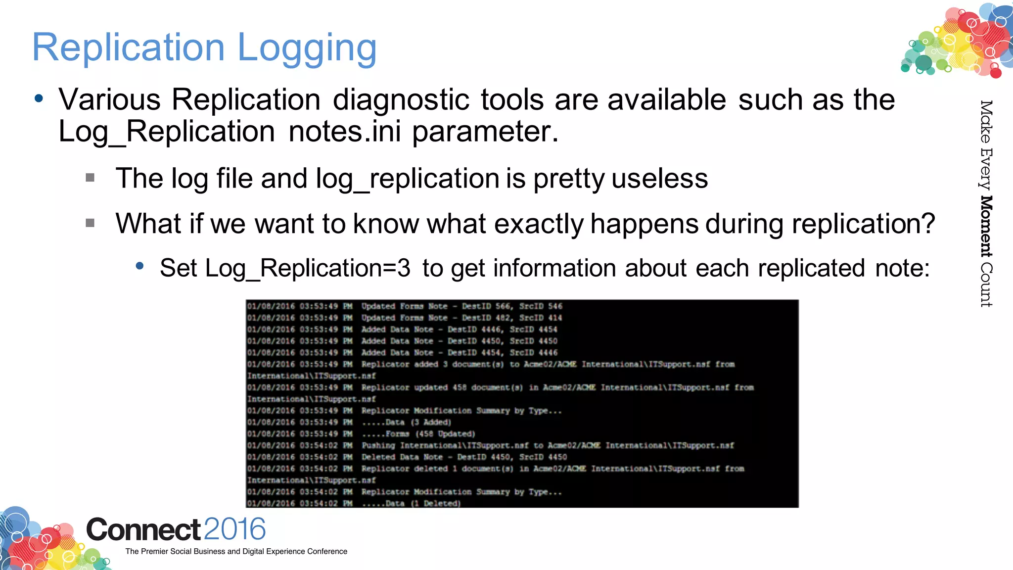 2016ConnectThe Premier Social Business and Digital Experience Conference
MakeEveryMomentCount
Replication Logging
• Various Replication diagnostic tools are available such as the
Log_Replication notes.ini parameter.
§ The log file and log_replication is pretty useless
§ What if we want to know what exactly happens during replication?
• Set Log_Replication=3 to get information about each replicated note:
 